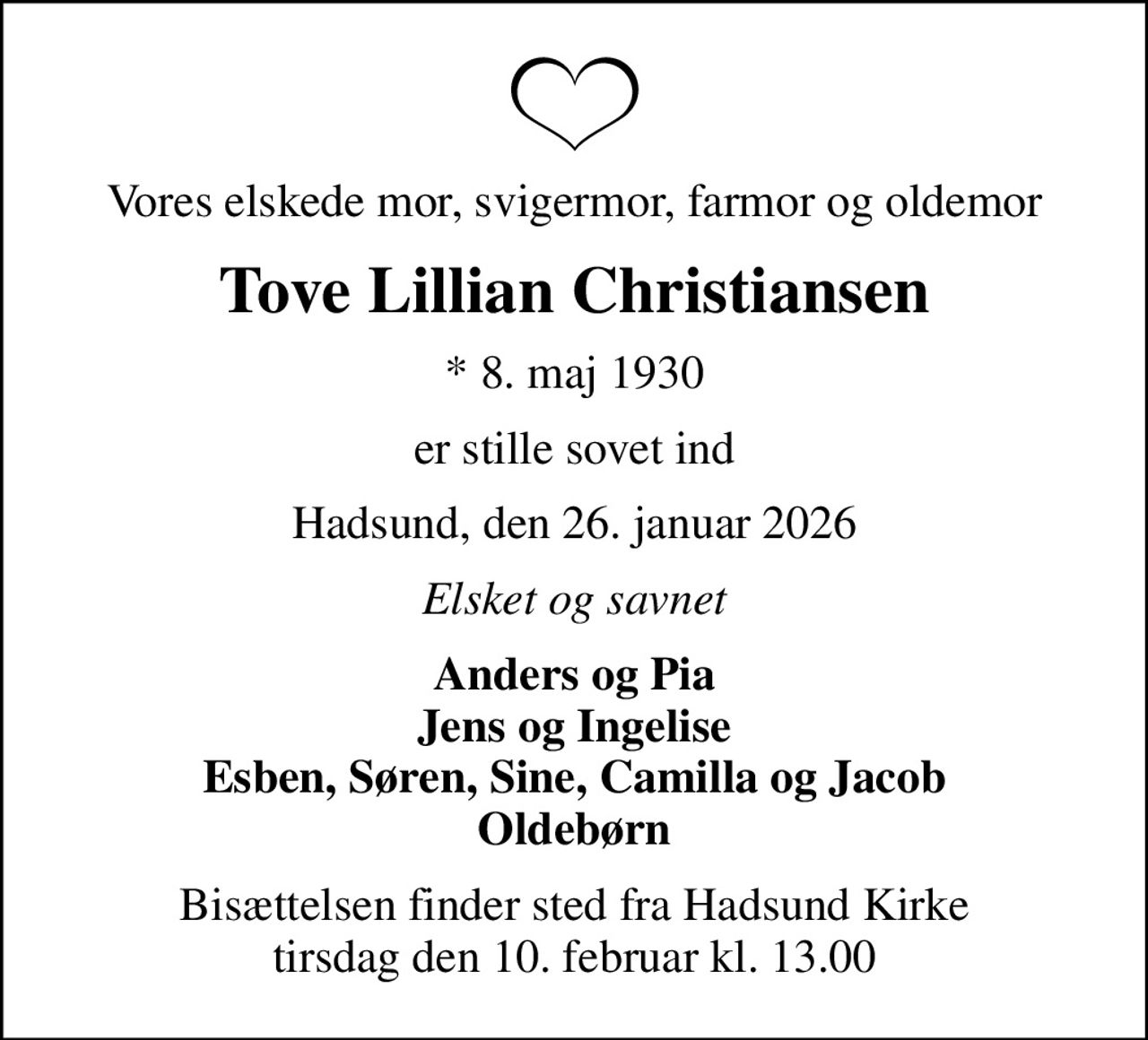 Vores elskede mor, svigermor, farmor og oldemor
Tove Lillian Christiansen
* 8. maj 1930
er stille sovet ind
Hadsund, den 26. januar 2026
Elsket og savnet
Anders og Pia Jens og Ingelise Esben, Søren, Sine, Camilla og Jacob Oldebørn
Bisættelsen finder sted fra Hadsund Kirke  tirsdag den 10. februar kl. 13.00