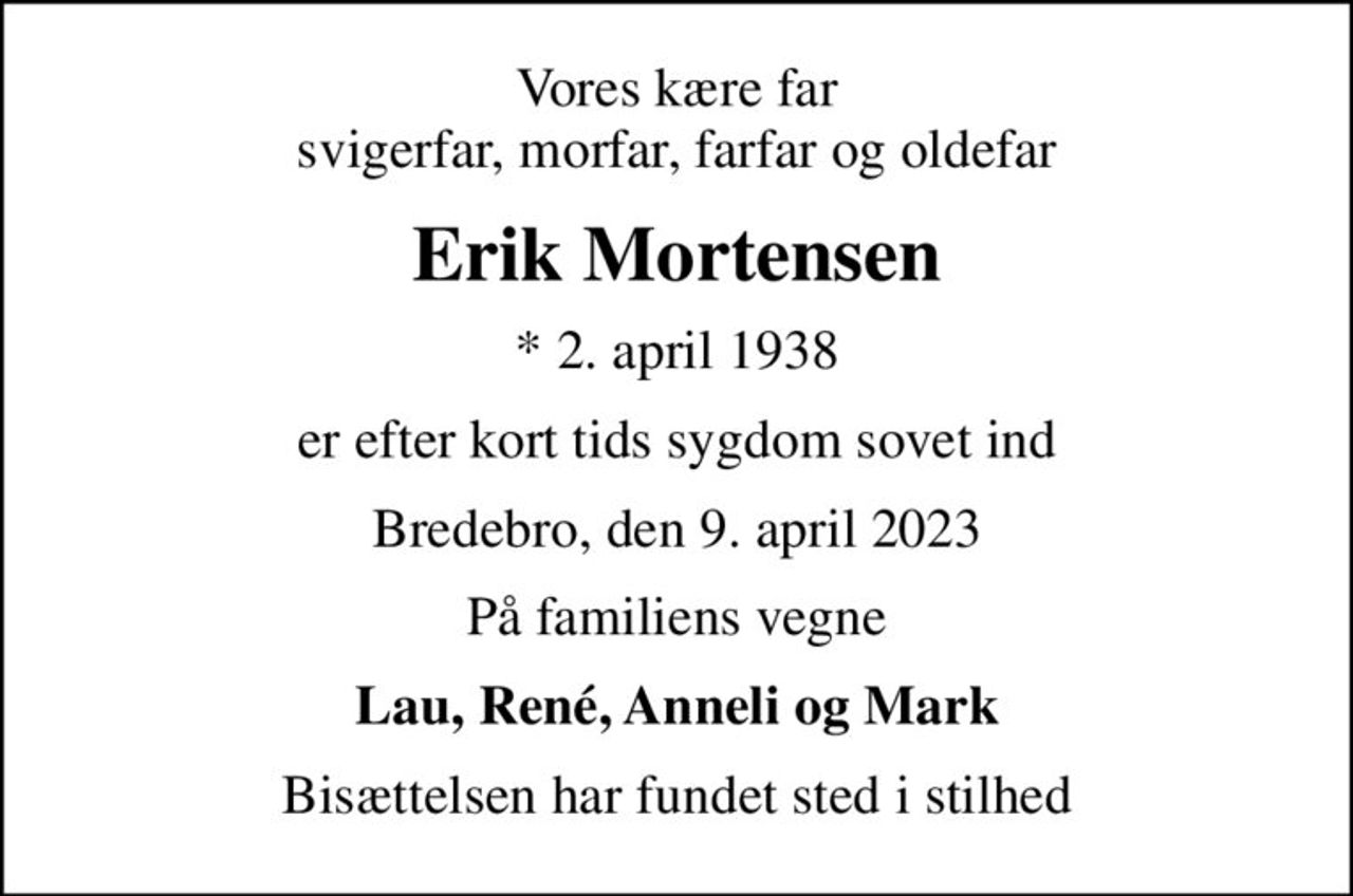 Vores kære far svigerfar, morfar, farfar og oldefar
Erik Mortensen
* 2. april 1938
er efter kort tids sygdom sovet ind
Bredebro, den 9. april 2023
På familiens vegne
Lau, René, Anneli og Mark
Bisættelsen har fundet sted i stilhed