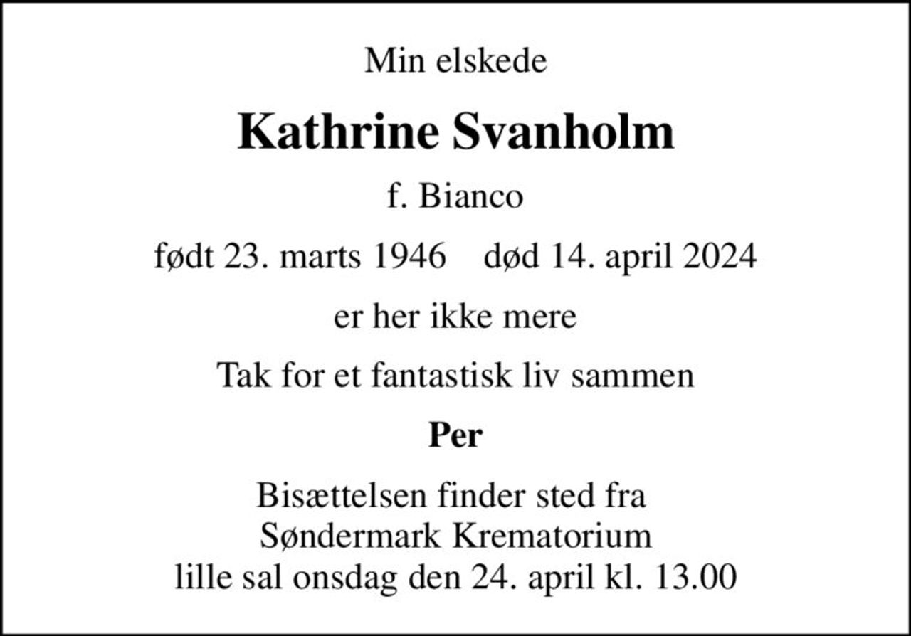 Min elskede
Kathrine Svanholm
f. Bianco
født 23. marts 1946    død 14. april 2024
er her ikke mere
Tak for et fantastisk liv sammen
Per
Bisættelsen finder sted fra  Søndermark Krematorium lille sal onsdag den 24. april kl. 13.00