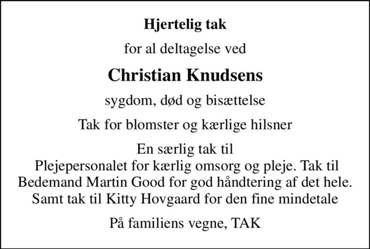 Hjertelig tak
for al deltagelse ved
Christian Knudsens
sygdom, død og bisættelse
Tak for blomster og kærlige hilsner
En særlig tak til  Plejepersonalet for kærlig omsorg og pleje. Tak til Bedemand Martin Good for god håndtering af det hele. Samt tak til Kitty Hovgaard for den fine mindetale
På familiens vegne, TAK
