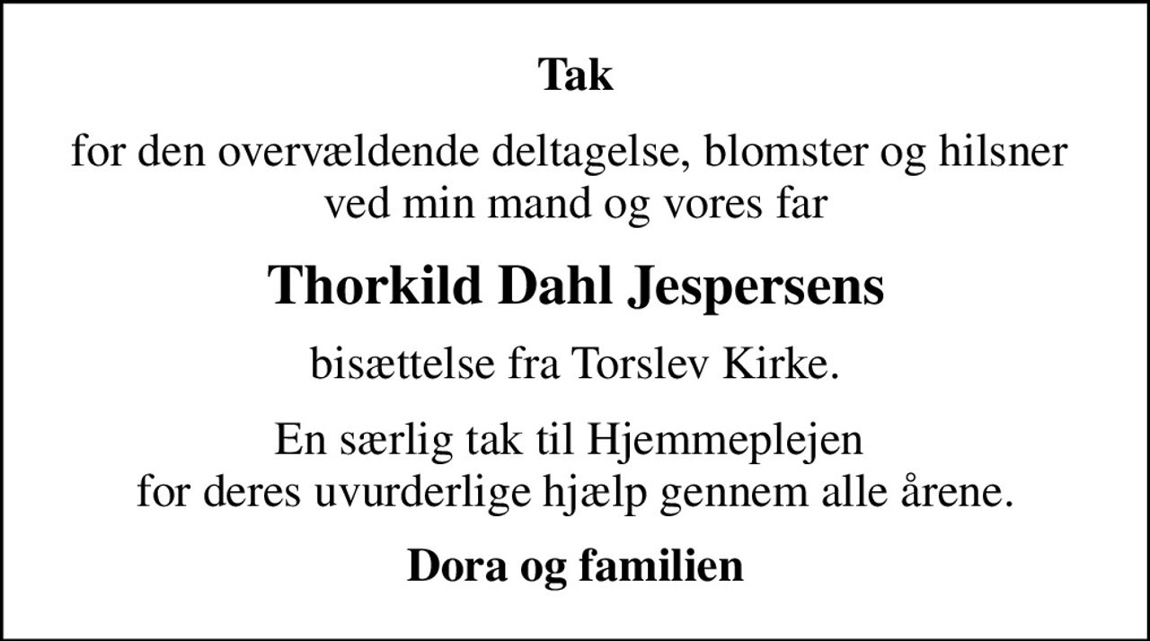 Tak
for den overvældende deltagelse, blomster og hilsner  ved min mand og vores far
Thorkild Dahl Jespersens
bisættelse fra Torslev Kirke.
En særlig tak til Hjemmeplejen  for deres uvurderlige hjælp gennem alle årene.
Dora og familien
