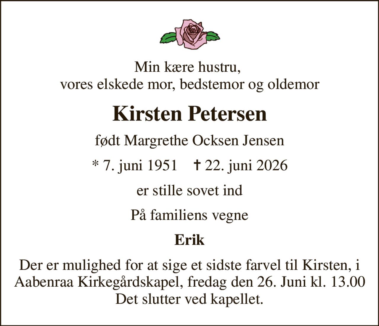 Min kære hustru,  vores elskede mor, bedstemor og oldemor
Kirsten Petersen
født Margrethe Ocksen Jensen
* 7. juni 1951    ✝ 22. juni 2026
er stille sovet ind
På familiens vegne
Erik
Der er mulighed for at sige et sidste farvel til Kirsten, i Aabenraa Kirkegårdskapel, fredag den 26. Juni kl. 13.00 Det slutter ved kapellet.