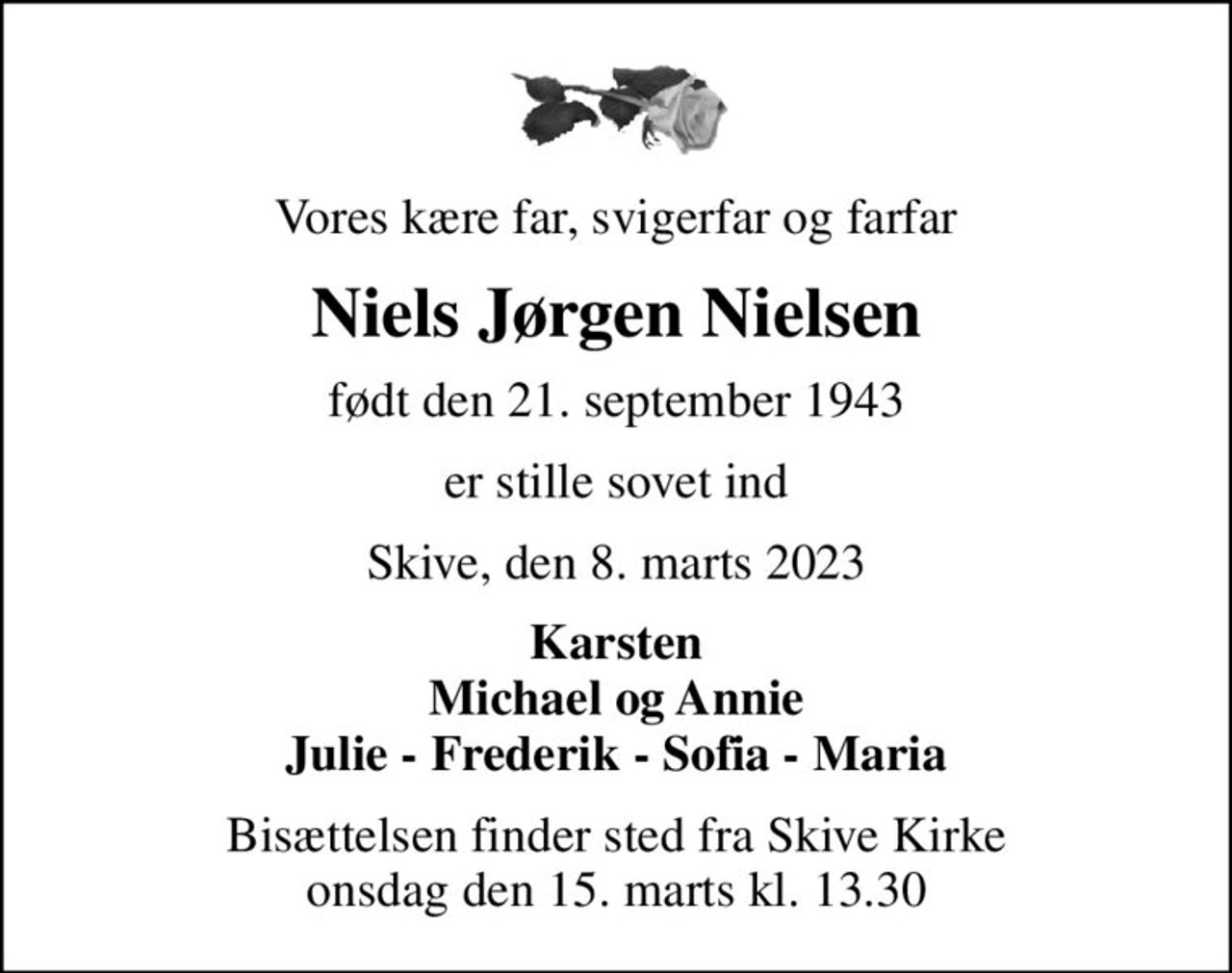 Vores kære far, svigerfar og farfar
Niels Jørgen Nielsen
født den 21. september 1943
er stille sovet ind
Skive, den 8. marts 2023
Karsten Michael og Annie Julie - Frederik - Sofia - Maria
Bisættelsen finder sted fra Skive Kirke  onsdag den 15. marts kl. 13.30