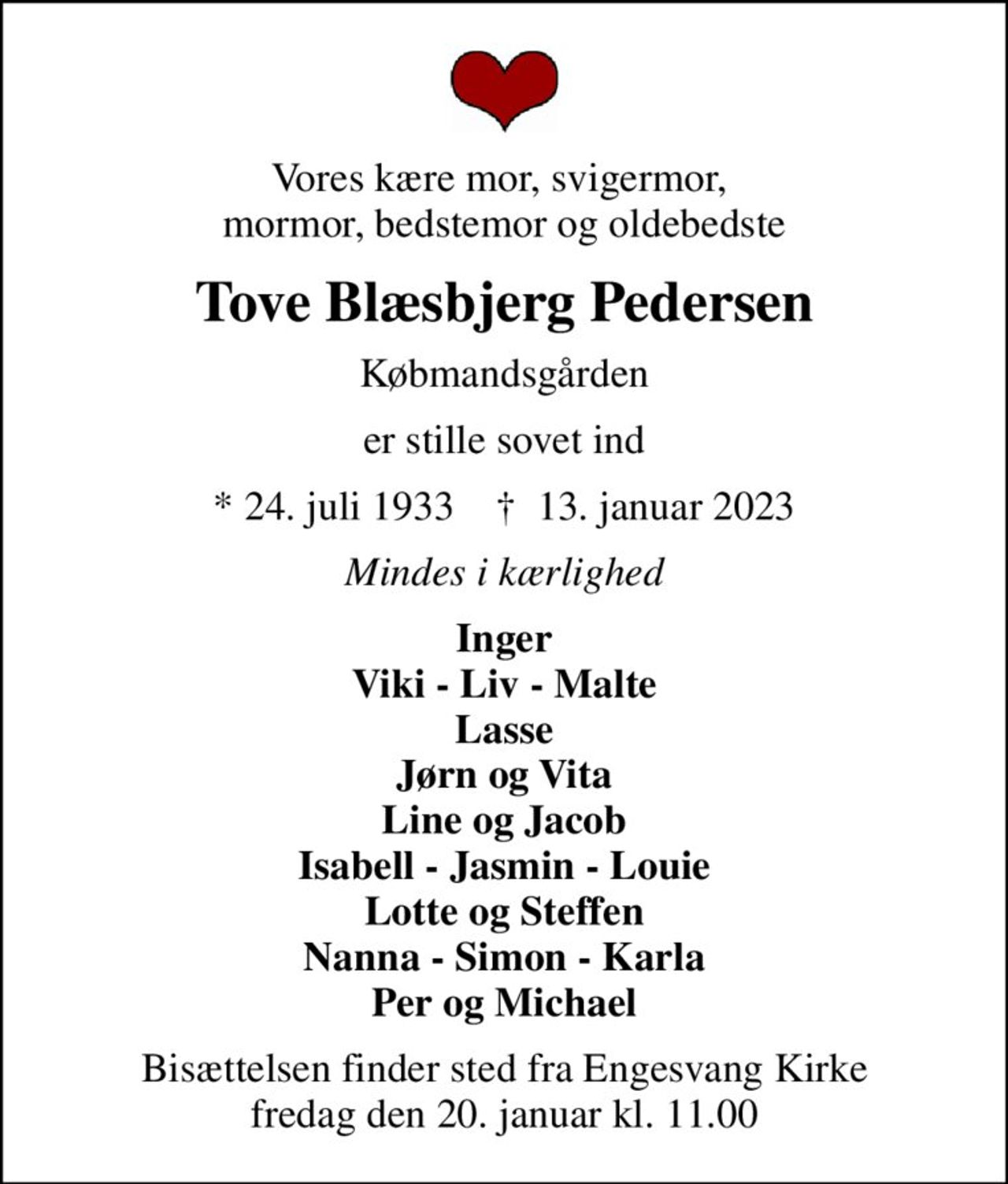 Vores kære mor, svigermor,  mormor, bedstemor og oldebedste
Tove Blæsbjerg Pedersen
Købmandsgården
er stille sovet ind
* 24. juli 1933    ✝ 13. januar 2023
Mindes i kærlighed
Inger Viki - Liv - Malte Lasse Jørn og Vita Line og Jacob Isabell - Jasmin - Louie Lotte og Steffen Nanna - Simon - Karla Per og Michael
Bisættelsen finder sted fra Engesvang Kirke  fredag den 20. januar kl. 11.00