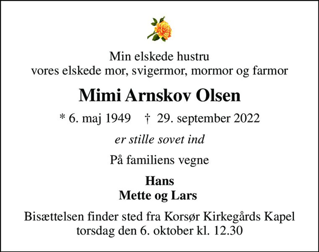 Min elskede hustru vores elskede mor, svigermor, mormor og farmor
Mimi Arnskov Olsen
* 6. maj 1949    ✝ 29. september 2022
er stille sovet ind
På familiens vegne
Hans Mette og Lars 
Bisættelsen finder sted fra Korsør Kirkegårds Kapel  torsdag den 6. oktober kl. 12.30