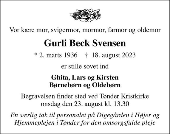 Vor kære mor, svigermor, mormor, farmor og oldemor
Gurli Beck Svensen
* 2. marts 1936    &#x271d; 18. august 2023
er stille sovet ind
Ghita, Lars og Kirsten Børnebørn og Oldebørn
Begravelsen finder sted ved Tønder Kristkirke  onsdag den 23. august kl. 13.30 
En særlig tak til personalet på Digegården i Højer og Hjemmeplejen i Tønder for den omsorgsfulde pleje