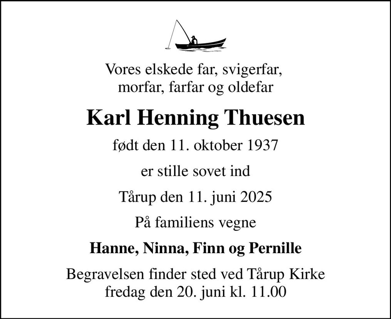 Vores elskede far, svigerfar,  morfar, farfar og oldefar
Karl Henning Thuesen
født den 11. oktober 1937
er stille sovet ind
Tårup den 11. juni 2025
På familiens vegne
Hanne, Ninna, Finn og Pernille
Begravelsen finder sted ved Tårup Kirke  fredag den 20. juni kl. 11.00