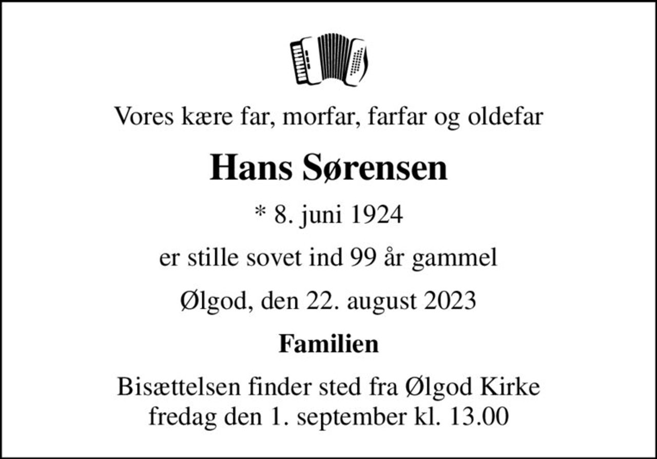 Vores kære far, morfar, farfar og oldefar
Hans Sørensen
* 8. juni 1924
er stille sovet ind 99 år gammel
Ølgod, den 22. august 2023
Familien
Bisættelsen finder sted fra Ølgod Kirke  fredag den 1. september kl. 13.00