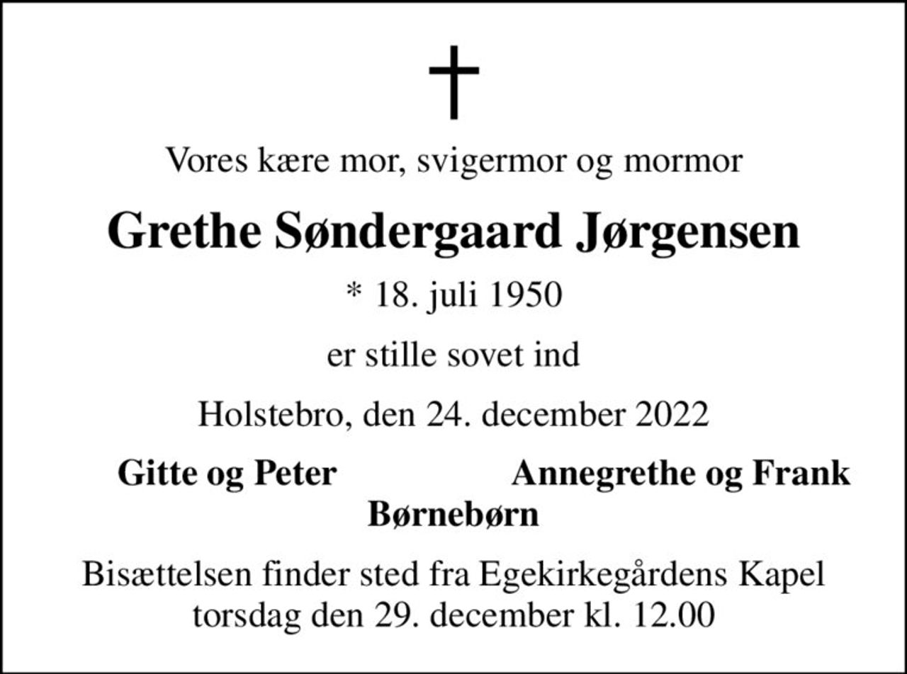 Vores kære mor, svigermor og mormor
Grethe Søndergaard Jørgensen
* 18. juli 1950
er stille sovet ind
Holstebro, den 24. december 2022
Gitte og Peter
Annegrethe og Frank
Bisættelsen finder sted fra Egekirkegårdens Kapel  torsdag den 29. december kl. 12.00