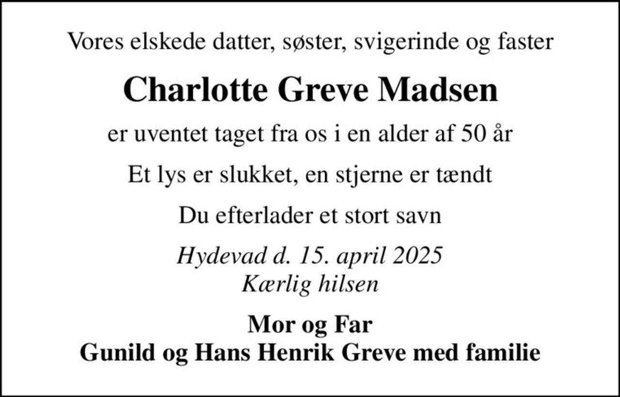 Vores elskede datter, søster, svigerinde og faster
Charlotte Greve Madsen
er uventet taget fra os i en alder af 50 år
Et lys er slukket, en stjerne er tændt
Du efterlader et stort savn
Hydevad d. 15. april 2025 Kærlig hilsen
Mor og Far Gunild og Hans Henrik Greve med familie