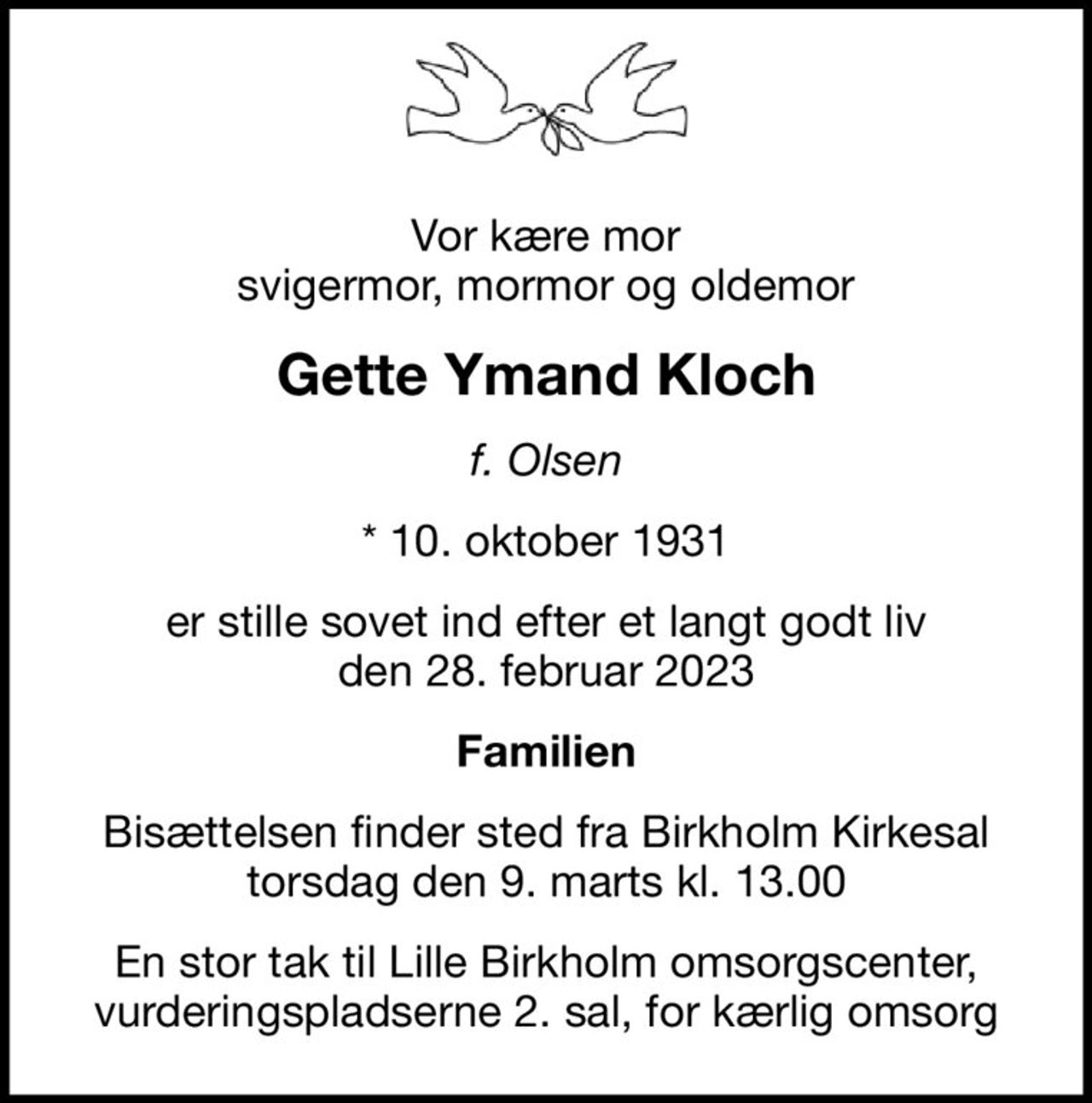 Vor kære mor svigermor, mormor og oldemor
Gette Ymand Kloch
f. Olsen
* 10. oktober 1931
er stille sovet ind efter et langt godt liv den 28. februar 2023
Familien
Bisættelsen finder sted fra Birkholm Kirkesal  torsdag den 9. marts kl. 13.00 
En stor tak til Lille Birkholm omsorgscenter, vurderingspladserne 2. sal, for kærlig omsorg