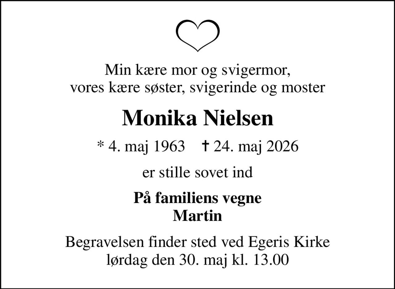 Min kære mor og svigermor, vores kære søster, svigerinde og moster
Monika Nielsen
* 4. maj 1963    ✝ 24. maj 2026
er stille sovet ind
På familiens vegne Martin
Begravelsen finder sted ved Egeris Kirke  lørdag den 30. maj kl. 13.00