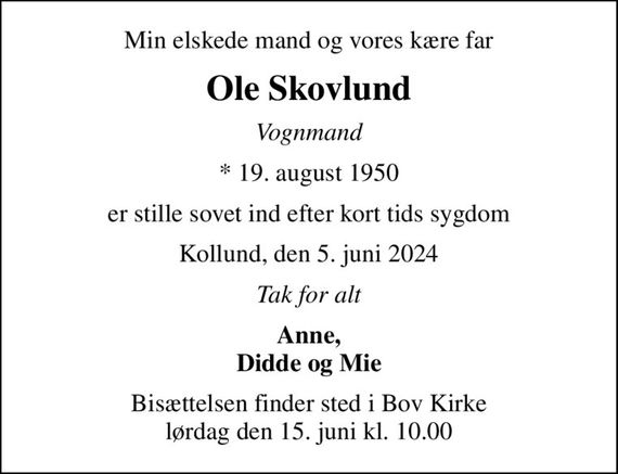 Min elskede mand og vores kære far
Ole Skovlund
Vognmand
* 19. august 1950
er stille sovet ind efter kort tids sygdom
Kollund, den 5. juni 2024
Tak for alt
Anne, Didde og Mie
Bisættelsen finder sted i Bov Kirke  lørdag den 15. juni kl. 10.00