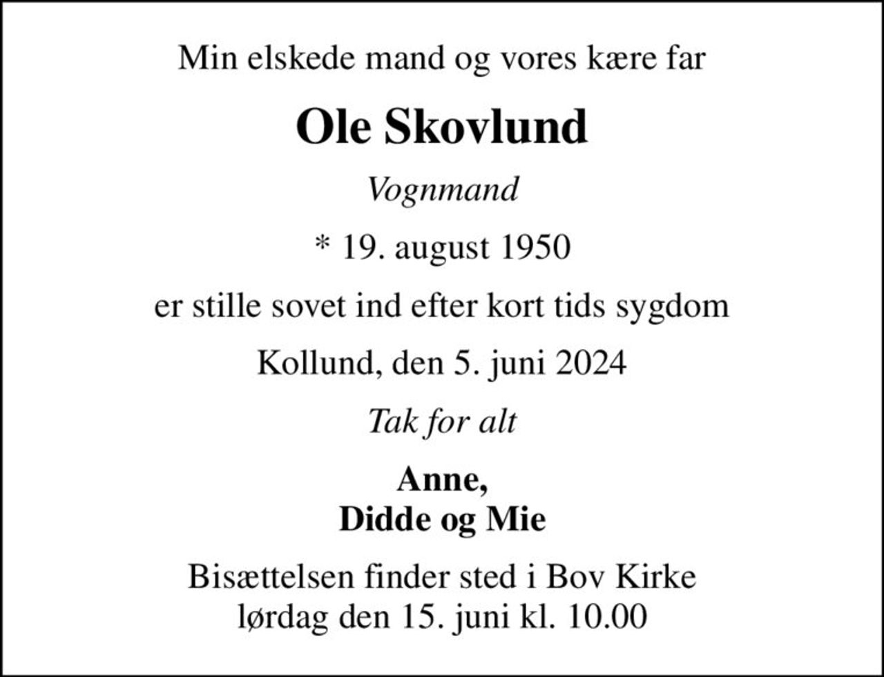 Min elskede mand og vores kære far
Ole Skovlund
Vognmand
* 19. august 1950
er stille sovet ind efter kort tids sygdom
Kollund, den 5. juni 2024
Tak for alt
Anne, Didde og Mie
Bisættelsen finder sted i Bov Kirke  lørdag den 15. juni kl. 10.00