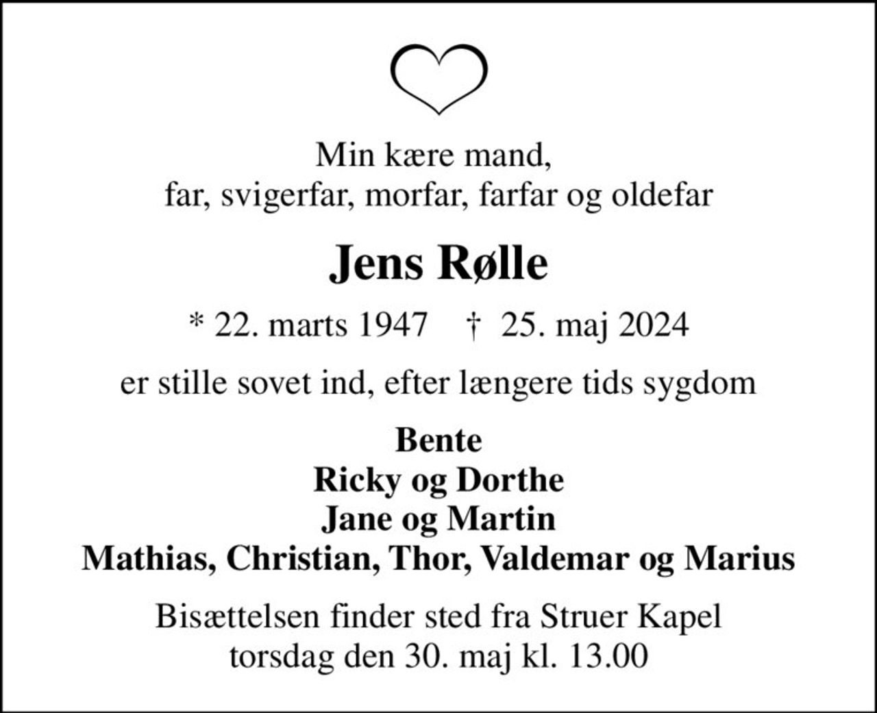 Min kære mand,  far, svigerfar, morfar, farfar og oldefar
Jens Rølle
* 22. marts 1947    ✝ 25. maj 2024
er stille sovet ind, efter længere tids sygdom
Bente Ricky og Dorthe Jane og Martin Mathias, Christian, Thor, Valdemar og Marius
Bisættelsen finder sted fra Struer Kapel  torsdag den 30. maj kl. 13.00
