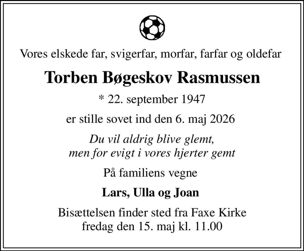 Vores elskede far, svigerfar, morfar, farfar og oldefar 
Torben Bøgeskov Rasmussen
* 22. september 1947
er stille sovet ind den 6. maj 2026 
Du vil aldrig blive glemt, men for evigt i vores hjerter gemt
På familiens vegne 
Lars, Ulla og Joan 
Bisættelsen finder sted fra Faxe Kirke  fredag den 15. maj kl. 11.00
