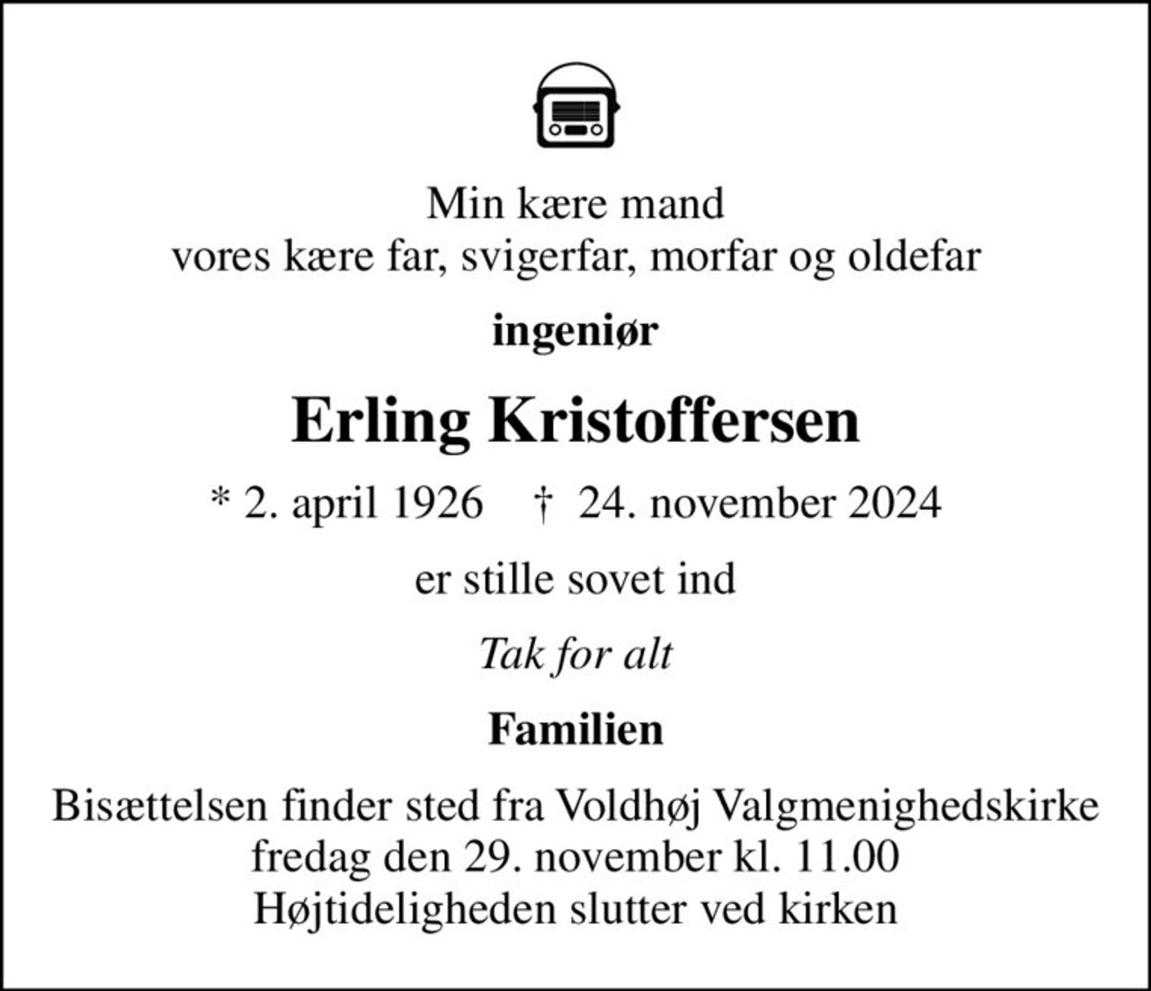Min kære mand vores kære far, svigerfar, morfar og oldefar
ingeniør
Erling Kristoffersen
* 2. april 1926    ✝ 24. november 2024
er stille sovet ind
Tak for alt
Familien
Bisættelsen finder sted fra Voldhøj Valgmenighedskirke  fredag den 29. november kl. 11.00  Højtideligheden slutter ved kirken