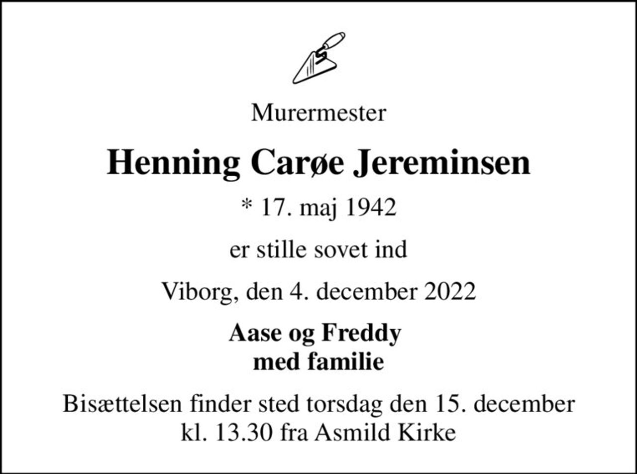 Murermester
Henning Carøe Jereminsen
* 17. maj 1942
er stille sovet ind
Viborg, den 4. december 2022
Aase og Freddy  med familie
Bisættelsen finder sted torsdag den 15. december kl. 13.30 fra Asmild Kirke