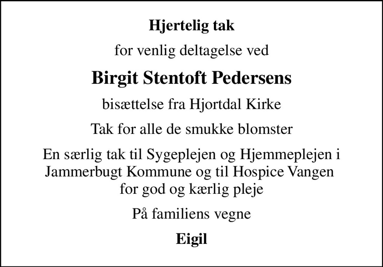 Hjertelig tak
for venlig deltagelse ved
Birgit Stentoft Pedersens
bisættelse fra Hjortdal Kirke
Tak for alle de smukke blomster
En særlig tak til Sygeplejen og Hjemmeplejen i Jammerbugt Kommune og til Hospice Vangen  for god og kærlig pleje
På familiens vegne
Eigil