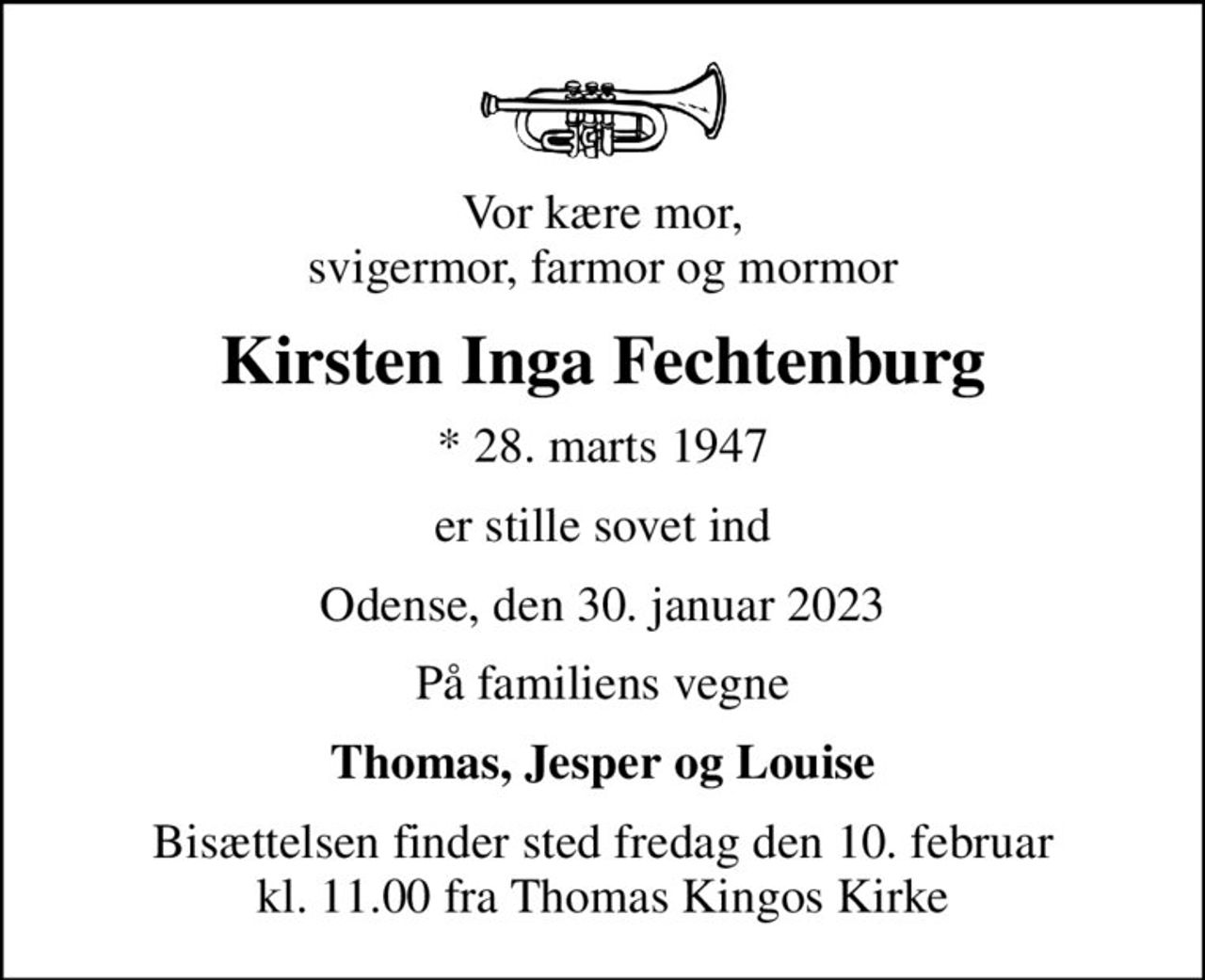 Vor kære mor, svigermor, farmor og mormor
Kirsten Inga Fechtenburg
* 28. marts 1947
er stille sovet ind
Odense, den 30. januar 2023
På familiens vegne
Thomas, Jesper og Louise
Bisættelsen finder sted fredag den 10. februar kl. 11.00 fra Thomas Kingos Kirke