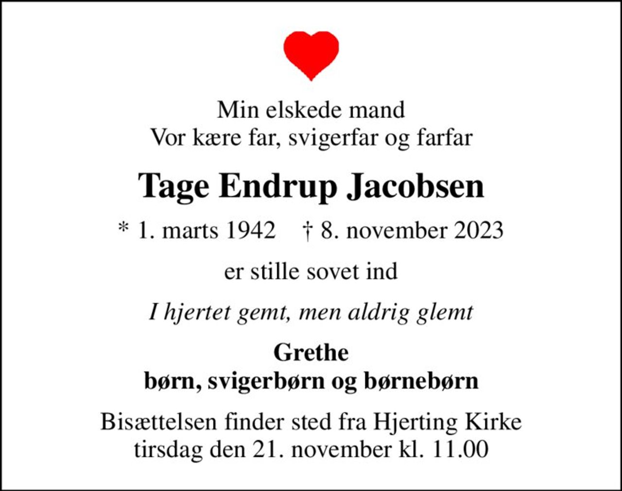 Min elskede mand Vor kære far, svigerfar og farfar
Tage Endrup Jacobsen
* 1. marts 1942    ✝ 8. november 2023
er stille sovet ind
I hjertet gemt, men aldrig glemt
Grethe børn, svigerbørn og børnebørn
Bisættelsen finder sted fra Hjerting Kirke  tirsdag den 21. november kl. 11.00