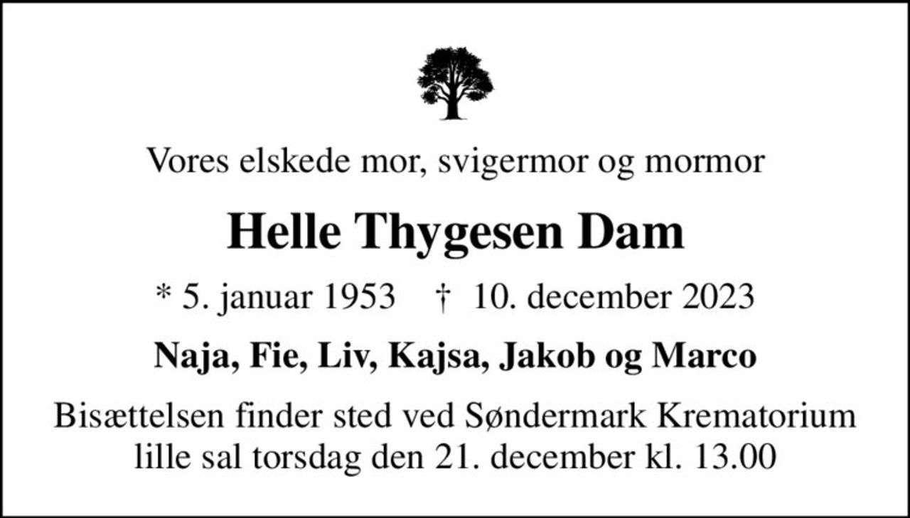 Vores elskede mor, svigermor og mormor
Helle Thygesen Dam
* 5. januar 1953    ✝ 10. december 2023
Naja, Fie, Liv, Kajsa, Jakob og Marco
Bisættelsen finder sted torsdag den 21. december kl. 13.00 ved Søndermark Krematorium lille sal