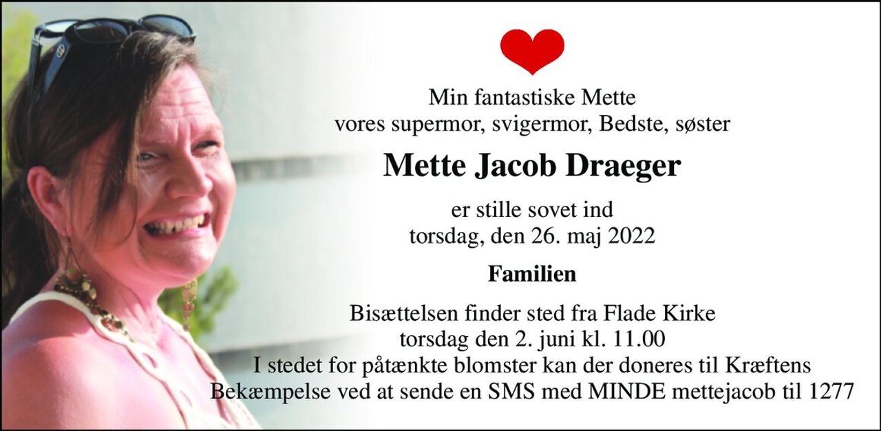 Min fantastiske Mette vores supermor, svigermor, Bedste, søster 
Mette Jacob Draeger 
er stille sovet ind torsdag, den 26. maj 2022 
Familien 
Bisættelsen finder sted fra Flade Kirke torsdag den 2. juni kl. 11.00 I stedet for påtænkte blomster kan der doneres til Kræftens Bekæmpelse ved at sende en SMS med MINDE mettejacob til 1277