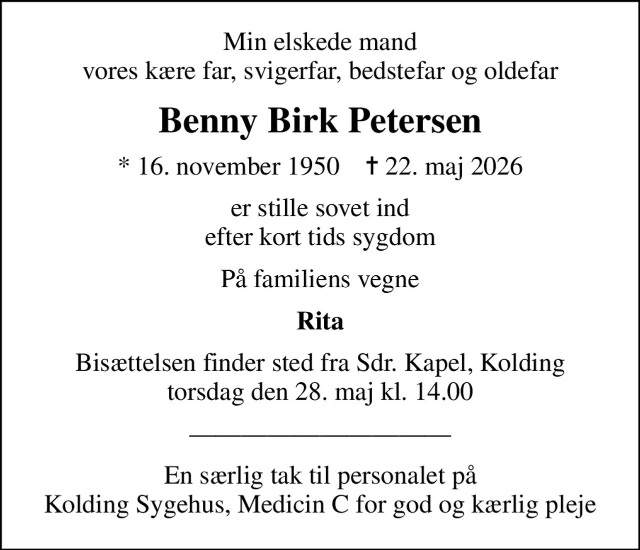 Min elskede mand vores kære far, svigerfar, bedstefar og oldefar
Benny Birk Petersen
* 16. november 1950    ✝ 22. maj 2026
er stille sovet ind efter kort tids sygdom
På familiens vegne
Rita
Bisættelsen finder sted fra Sdr. Kapel, Kolding  torsdag den 28. maj kl. 14.00 
En særlig tak til personalet på Kolding Sygehus, Medicin C for god og kærlig pleje