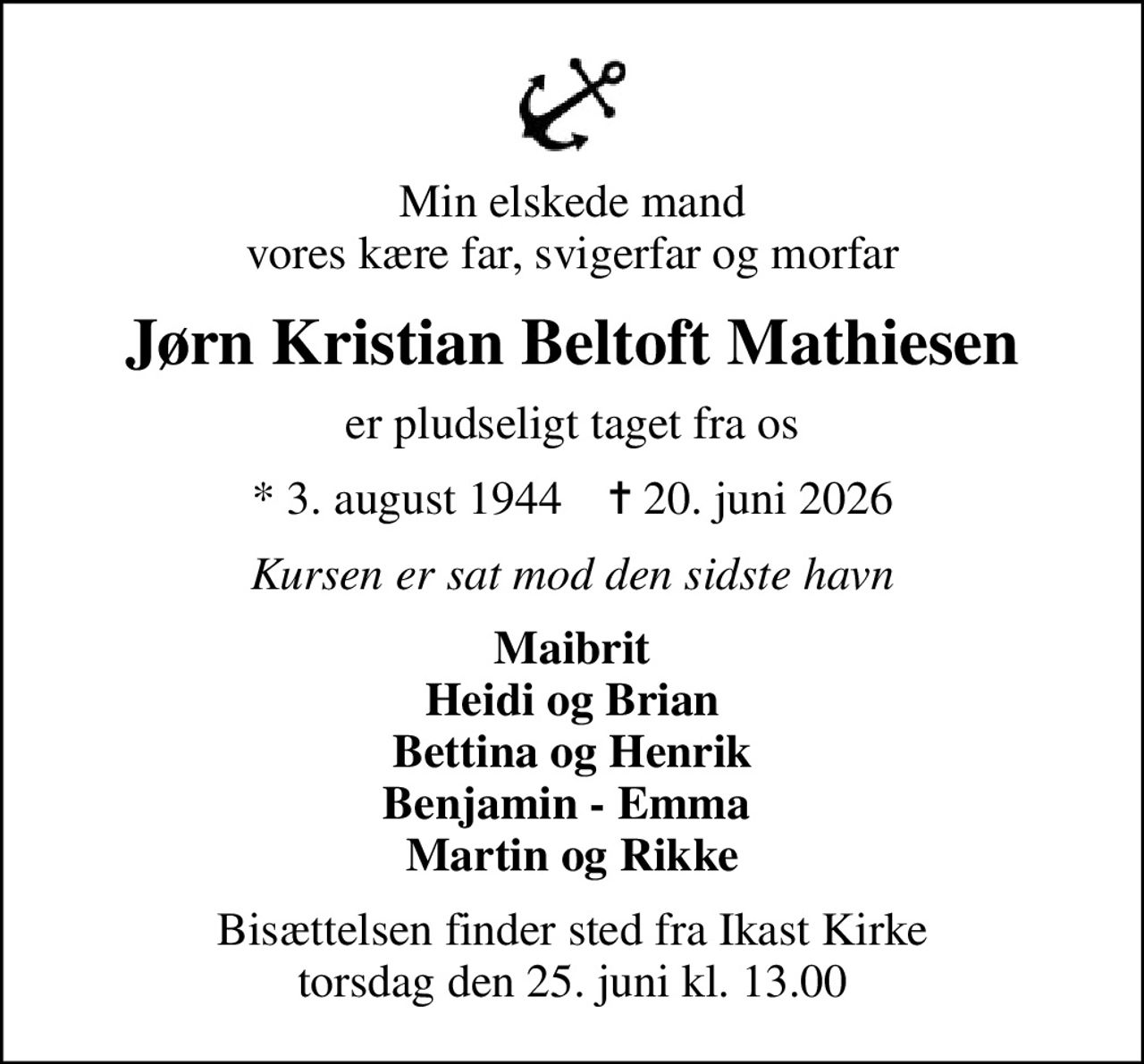 Min elskede mand vores kære far, svigerfar og morfar
Jørn Kristian Beltoft Mathiesen
er pludseligt taget fra os
* 3. august 1944    ✝ 20. juni 2026
Kursen er sat mod den sidste havn
Maibrit Heidi og Brian Bettina og Henrik Benjamin - Emma  Martin og Rikke
Bisættelsen finder sted fra Ikast Kirke  torsdag den 25. juni kl. 13.00