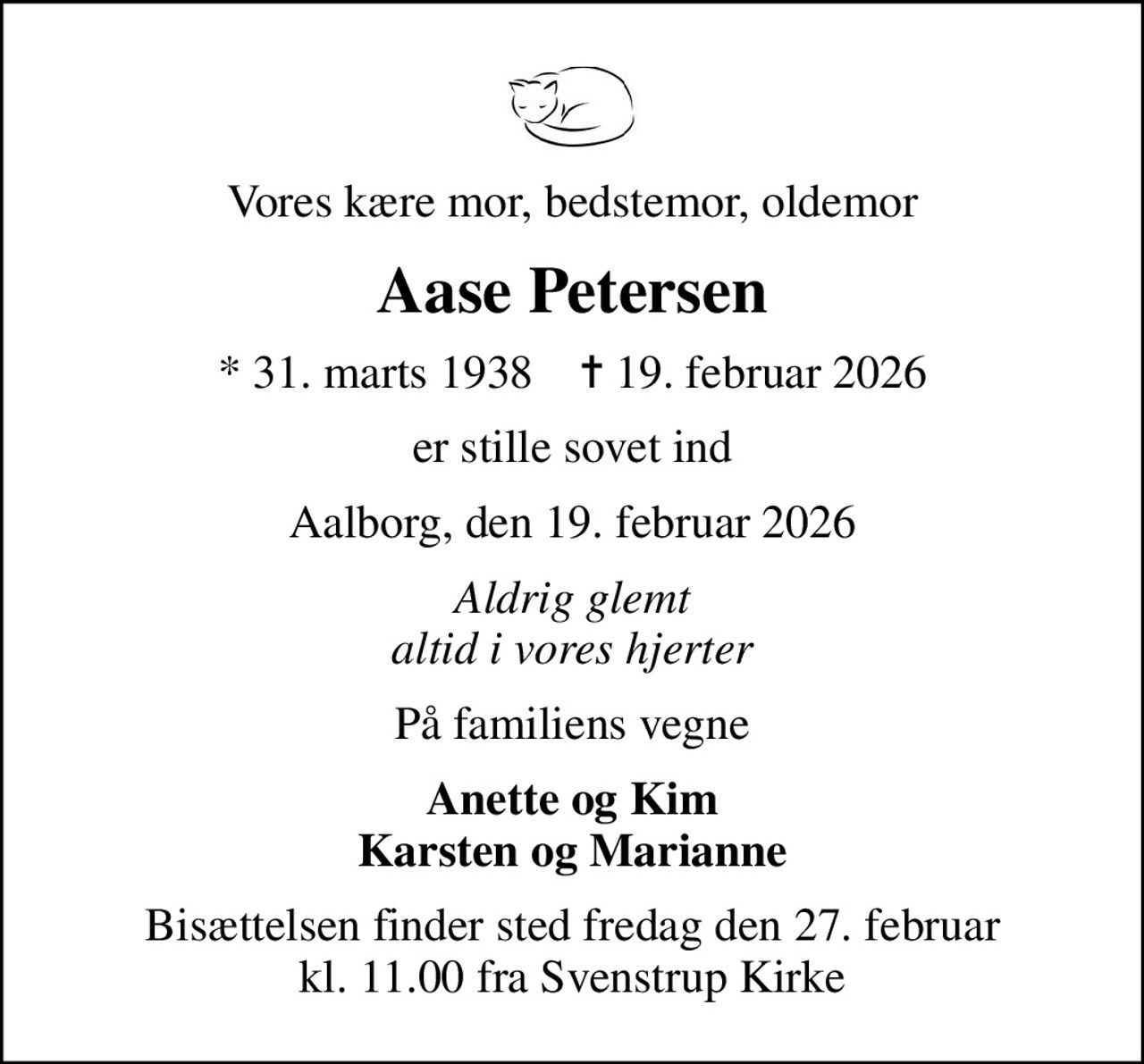 Vores kære mor, bedstemor, oldemor
Aase Petersen
* 31. marts 1938    ✝ 19. februar 2026
er stille sovet ind
Aalborg, den 19. februar 2026
Aldrig glemt altid i vores hjerter
På familiens vegne
Anette og Kim Karsten og Marianne
Bisættelsen finder sted fredag den 27. februar kl. 11.00 fra Svenstrup Kirke