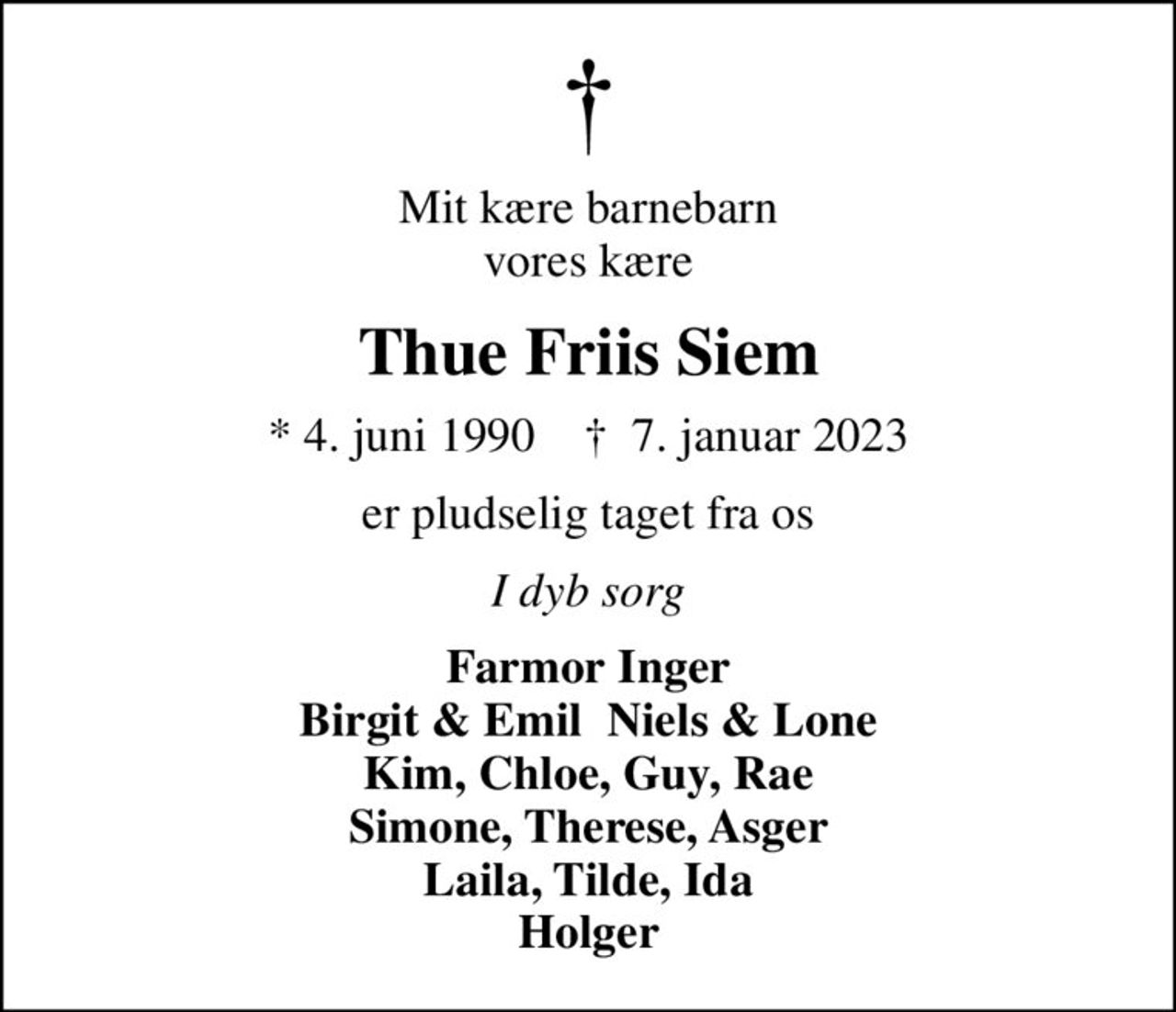 Mit kære barnebarn vores kære
Thue Friis Siem
* 4. juni 1990    ✝ 7. januar 2023
er pludselig taget fra os
I dyb sorg
Farmor Inger Birgit & Emil  Niels & Lone Kim, Chloe, Guy, Rae Simone, Therese, Asger Laila, Tilde, Ida Holger