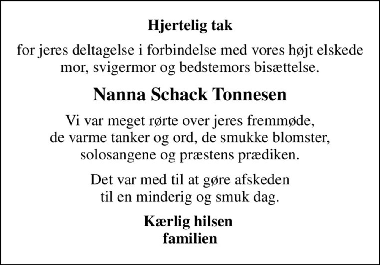Hjertelig tak
for jeres deltagelse i forbindelse med vores højt elskede mor, svigermor og bedstemors bisættelse.
Nanna Schack Tonnesen
Vi var meget rørte over jeres fremmøde, de varme tanker og ord, de smukke blomster, solosangene og præstens prædiken.
Det var med til at gøre afskeden til en minderig og smuk dag.
Kærlig hilsen  familien