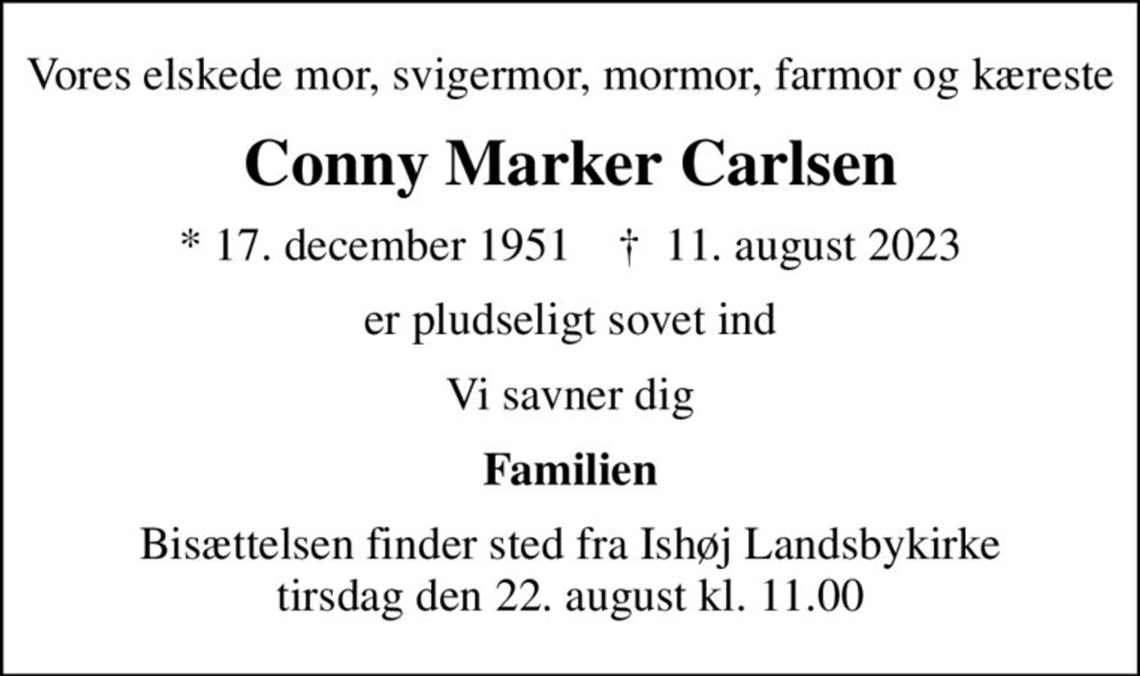 Vores elskede mor, svigermor,  mormor, farmor og kæreste
Conny Marker Carlsen
* 17. december 1951    ✝ 11. august 2023
er pludseligt sovet ind
Vi savner dig
Familien
Bisættelsen finder sted fra Ishøj Landsbykirke tirsdag den 22. august kl. 11.00