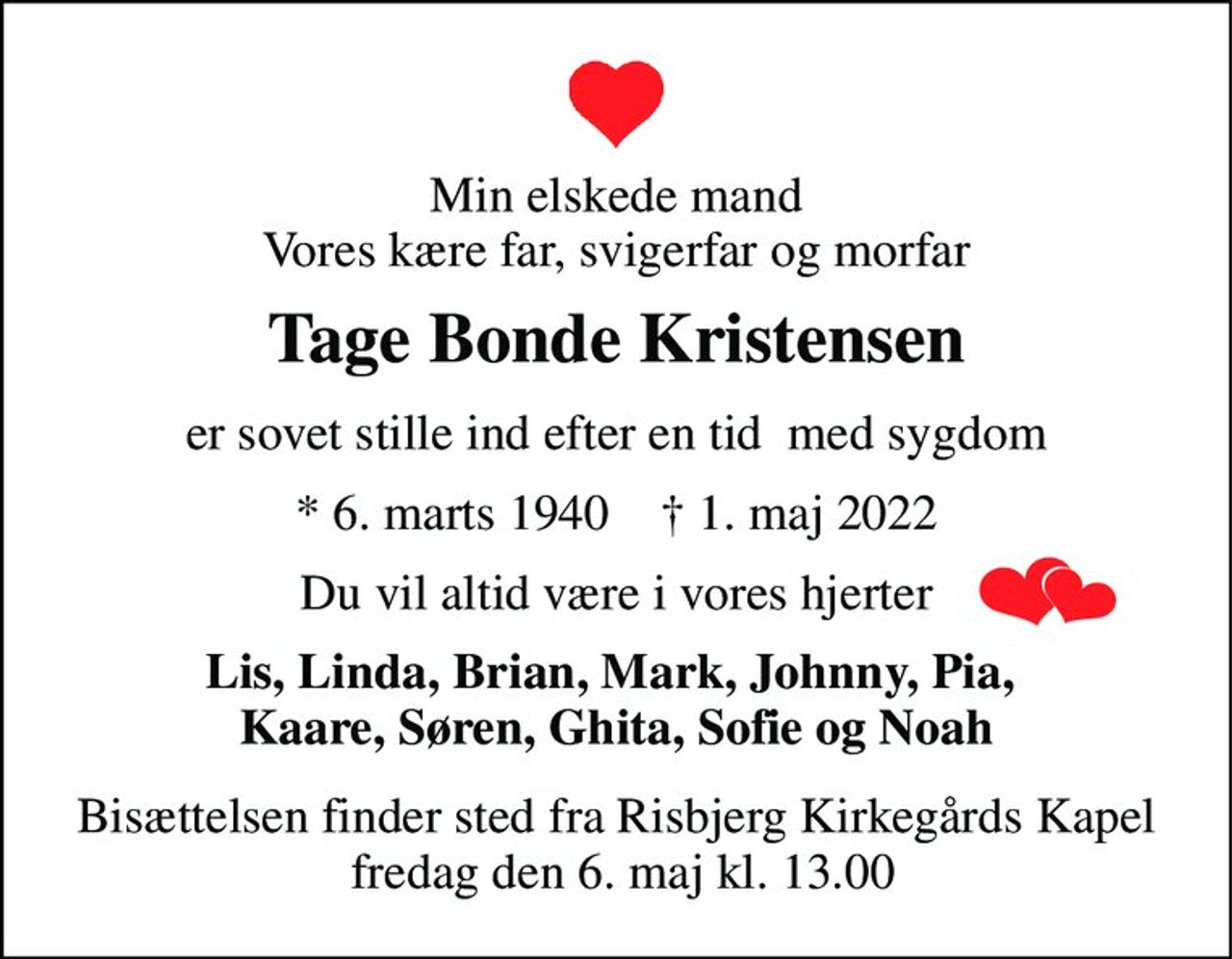 Min elskede mand Vores kære far, svigerfar og morfar 
Tage Bonde Kristensen 
er sovet stille ind efter en tid  med sygdom 
*​ 6. marts 1940​    †​ 1. maj 2022 
Du vil altid være i vores hjerter 
Lis, Linda, Brian, Mark, Johnny, Pia,  Kaare, Søren, Ghita, Sofie og Noah 
Bisættelsen​ finder sted fra Risbjerg Kirkegårds Kapel  fredag den 6. maj​ kl. 13.00