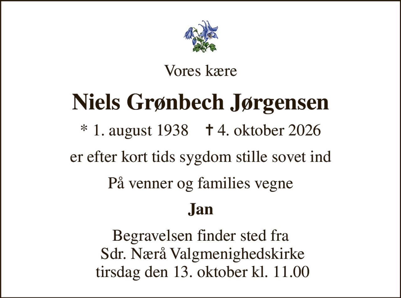 Vores kære
Niels Grønbech Jørgensen
* 1. august 1938    ✝ 4. oktober 2026
er efter kort tids sygdom stille sovet ind
På venner og families vegne
Jan
Begravelsen finder sted fra  Sdr. Nærå Valgmenighedskirke  tirsdag den 13. oktober kl. 11.00
