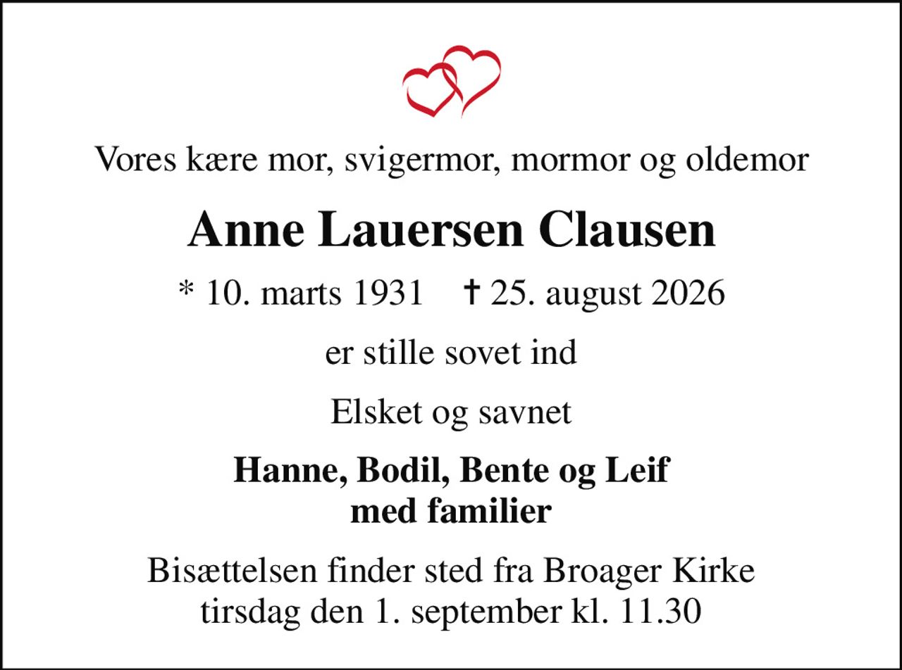 Vores kære mor, svigermor, mormor og oldemor
Anne Lauersen Clausen
* 10. marts 1931    ✝ 25. august 2026
er stille sovet ind
Elsket og savnet
Hanne, Bodil, Bente og Leif med familier
Bisættelsen finder sted fra Broager Kirke  tirsdag den 1. september kl. 11.30