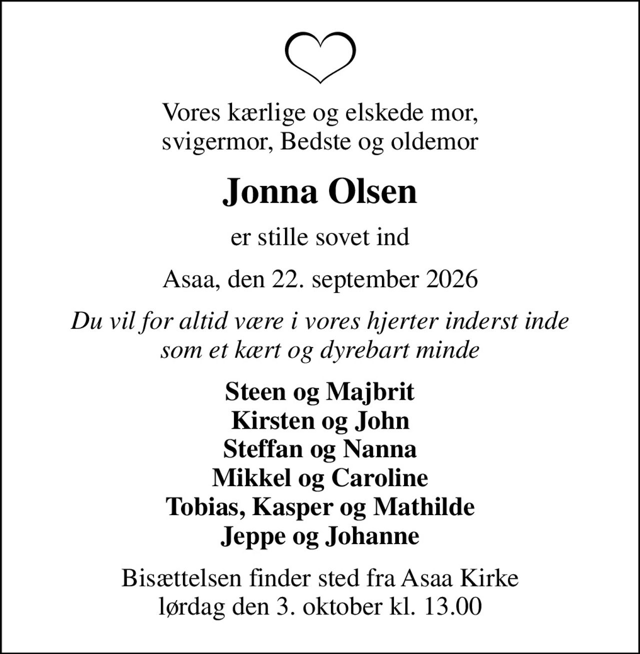 Vores kærlige og elskede mor, svigermor, Bedste og oldemor
Jonna Olsen
er stille sovet ind
Asaa, den 22. september 2026
Du vil for altid være i vores hjerter inderst inde som et kært og dyrebart minde
Steen og Majbrit Kirsten og John Steffan og Nanna Mikkel og Caroline Tobias, Kasper og Mathilde Jeppe og Johanne
Bisættelsen finder sted fra Asaa Kirke lørdag den 3. oktober kl. 13.00