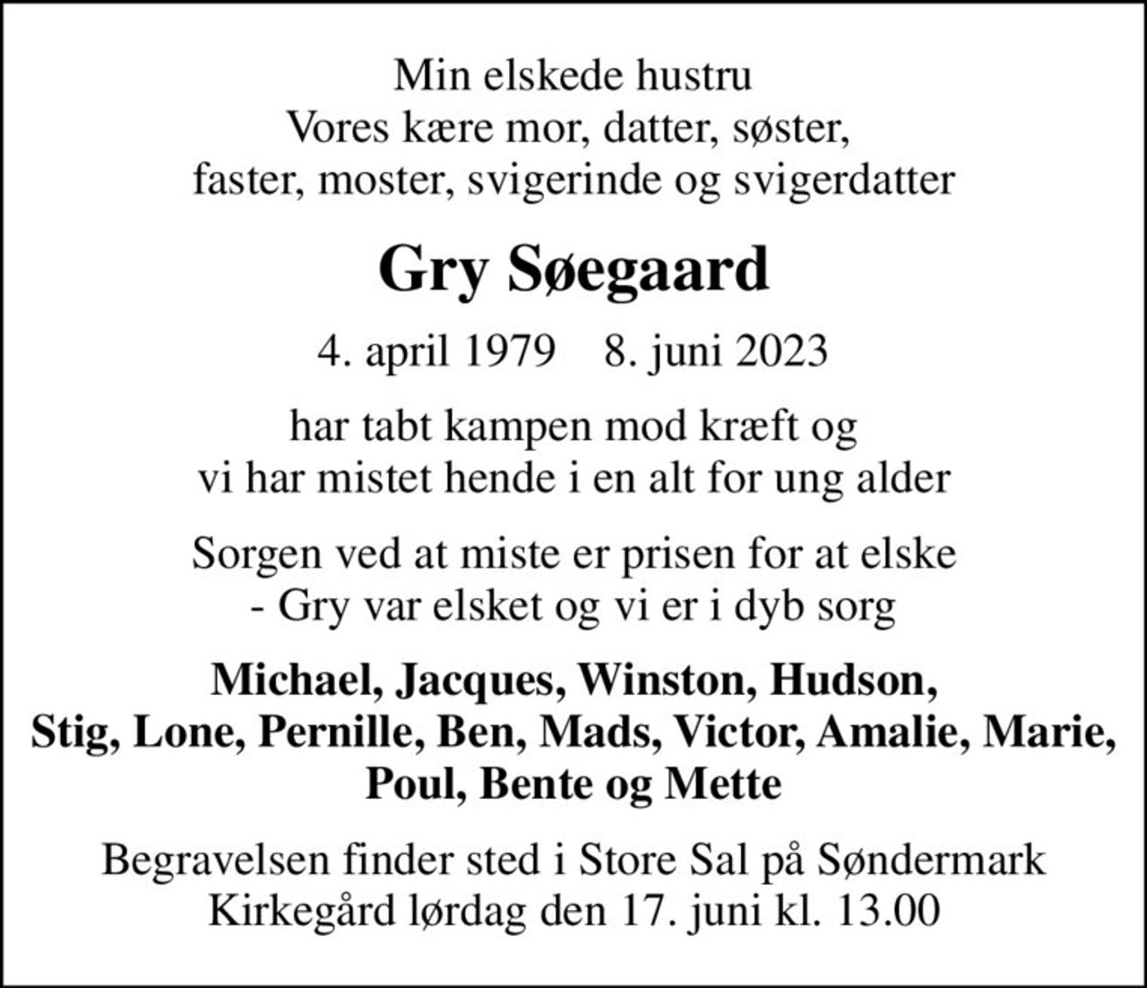 Min elskede hustru Vores kære mor, datter, søster,  faster, moster, svigerinde og svigerdatter
Gry Søegaard
4. april 1979    8. juni 2023
har tabt kampen mod kræft og vi har mistet hende i en alt for ung alder
Sorgen ved at miste er prisen for at elske - Gry var elsket og vi er i dyb sorg
Michael, Jacques, Winston, Hudson, Stig, Lone, Pernille, Ben, Mads, Victor, Amalie, Marie, Poul, Bente og Mette
Begravelsen finder sted i Store Sal på Søndermark Kirkegård lørdag den 17. juni kl. 13.00