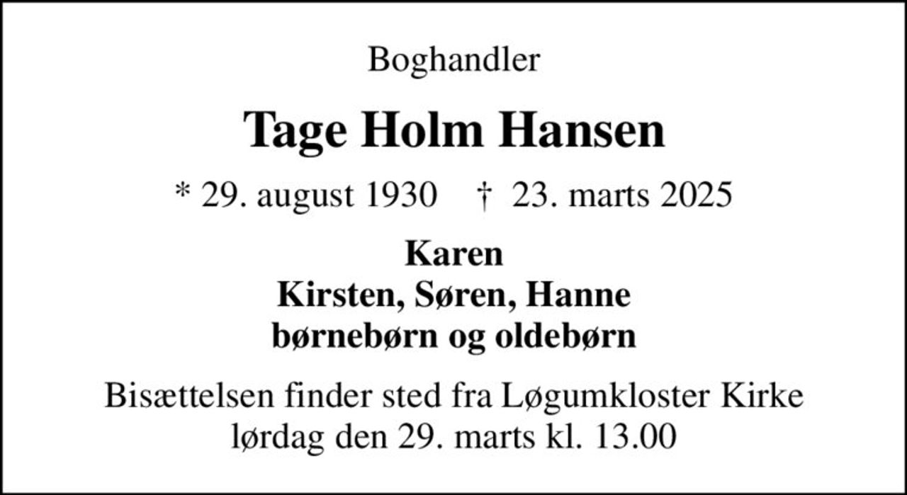 Boghandler
Tage Holm Hansen
* 29. august 1930    ✝ 23. marts 2025
Karen Kirsten, Søren, Hanne børnebørn og oldebørn
Bisættelsen finder sted fra Løgumkloster Kirke  lørdag den 29. marts kl. 13.00