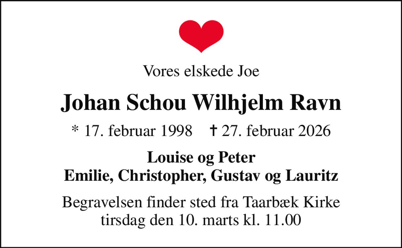 Vores elskede Joe
Johan Schou Wilhjelm Ravn
* 17. februar 1998    ✝ 27. februar 2026
Louise og Peter Emilie, Christopher, Gustav og Lauritz
Begravelsen finder sted fra Taarbæk Kirke  tirsdag den 10. marts kl. 11.00