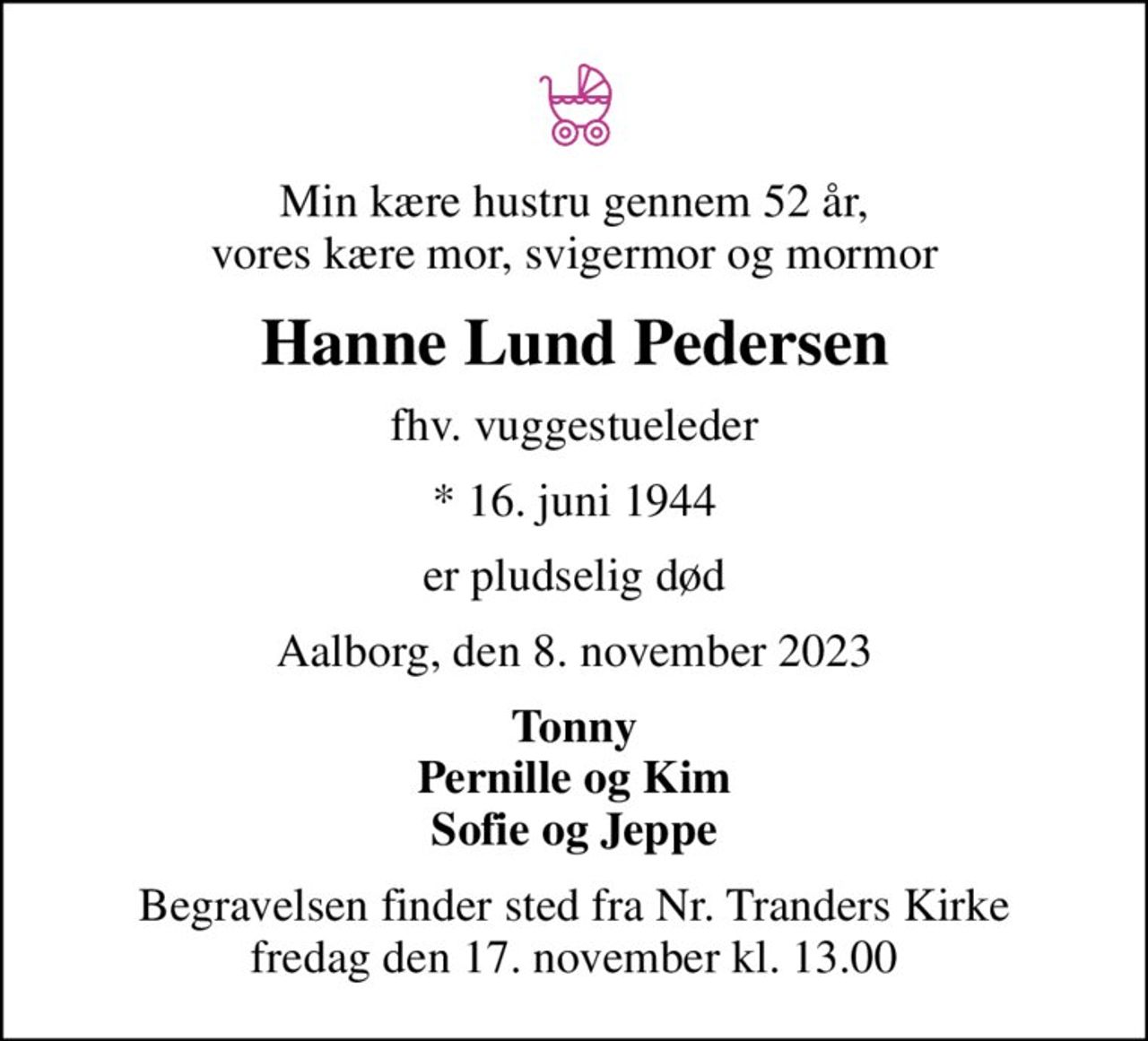 Min kære hustru gennem 52 år, vores kære mor, svigermor og mormor
Hanne Lund Pedersen
fhv. vuggestueleder
* 16. juni 1944
er pludselig død
Aalborg, den 8. november 2023
Tonny Pernille og Kim Sofie og Jeppe
Begravelsen finder sted fra Nr. Tranders Kirke  fredag den 17. november kl. 13.00