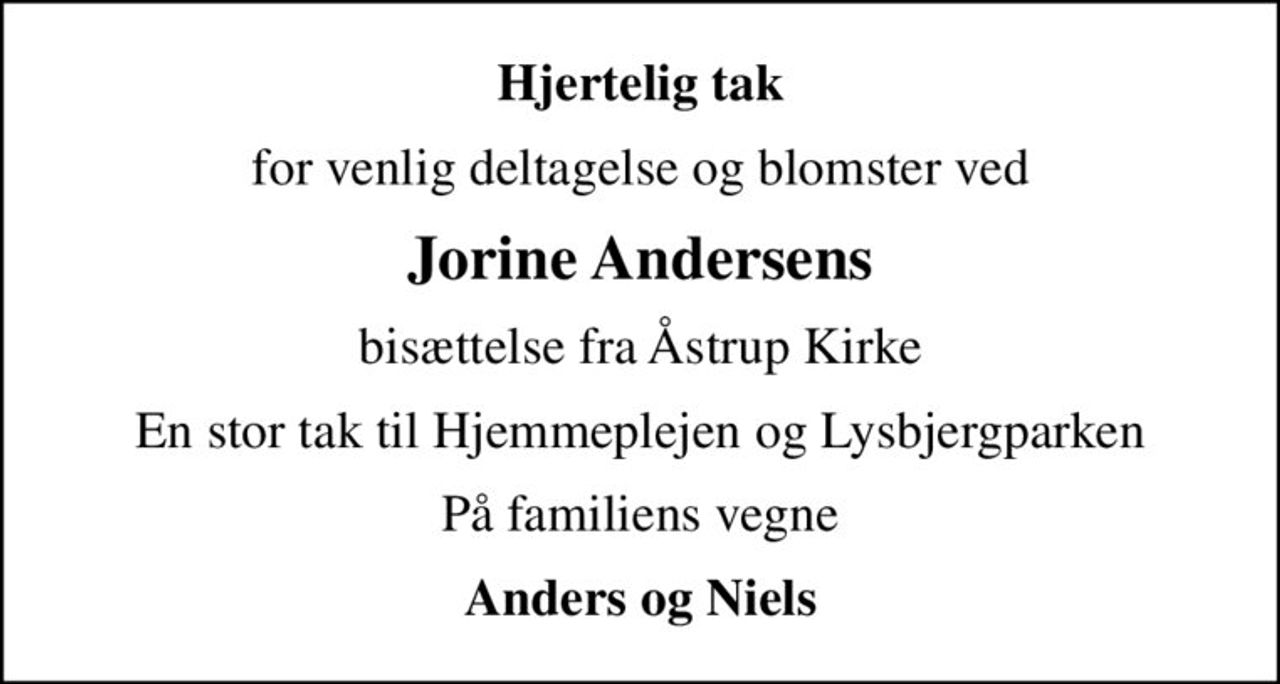 Hjertelig tak
for venlig deltagelse og blomster ved
Jorine Andersens
bisættelse fra Åstrup Kirke
En stor tak til Hjemmeplejen og Lysbjergparken
På familiens vegne
Anders og Niels