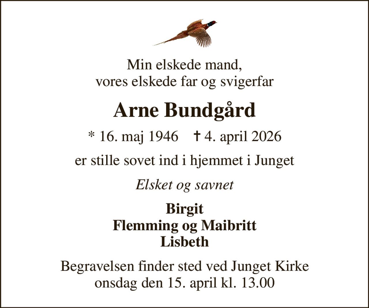Min elskede mand, vores elskede far og svigerfar
Arne Bundgård
* 16. maj 1946    ✝ 4. april 2026
er stille sovet ind i hjemmet i Junget
Elsket og savnet
Birgit Flemming og Maibritt Lisbeth
Begravelsen finder sted ved Junget Kirke  onsdag den 15. april kl. 13.00