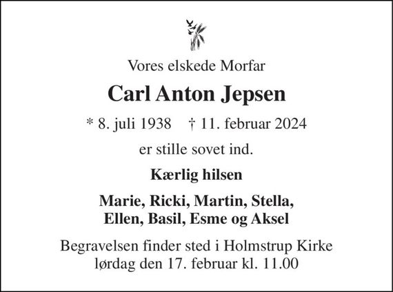 Vores elskede Morfar 
Carl Anton Jepsen 
*&#x200B; 8. juli 1938&#x200B;    &#x271D;&#x200B; 11. februar 2024 
er stille sovet ind. 
Kærlig hilsen 
Marie, Ricki, Martin, Stella, Ellen, Basil, Esme og Aksel 
Begravelsen&#x200B; finder sted i Holmstrup Kirke&#x200B; lørdag den 17. februar&#x200B; kl. 11.00