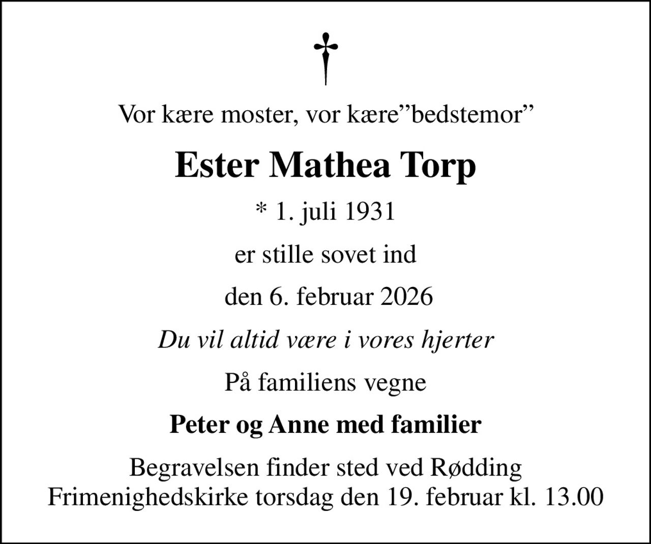 Vor kære moster, vor kærebedstemor
Ester Mathea Torp
* 1. juli 1931
er stille sovet ind
 den 6. februar 2026
Du vil altid være i vores hjerter
På familiens vegne
Peter og Anne med familier
Begravelsen finder sted ved Rødding Frimenighedskirke  torsdag den 19. februar kl. 13.00