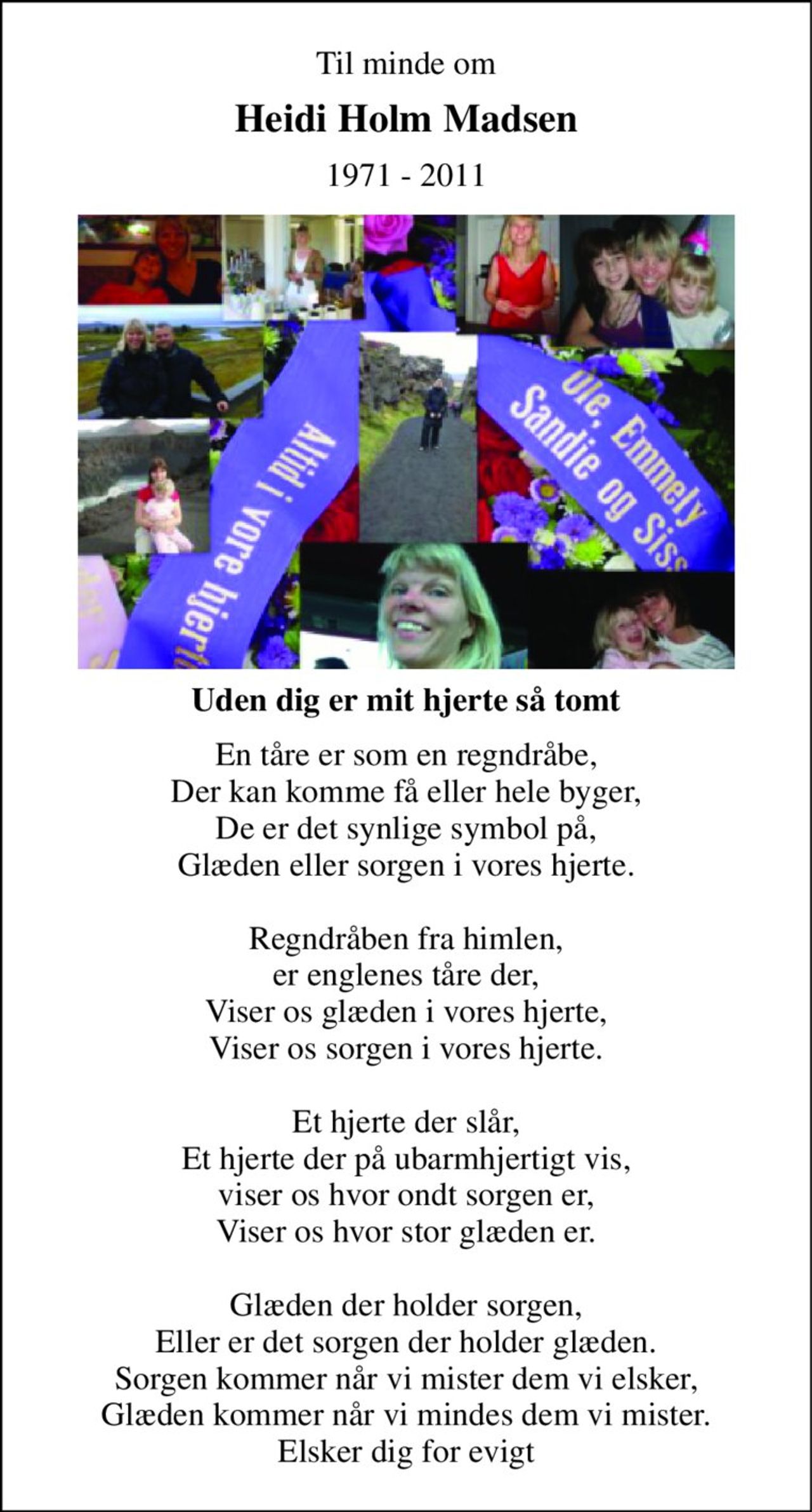 Til minde om 
Heidi Holm Madsen 
1971 - 2011 
Uden dig er mit hjerte så tomt 
En tåre er som en regndråbe, Der kan komme få eller hele byger, De er det synlige symbol på, Glæden eller sorgen i vores hjerte.  Regndråben fra himlen, er englenes tåre der, Viser os glæden i vores hjerte, Viser os sorgen i vores hjerte.  Et hjerte der slår, Et hjerte der på ubarmhjertigt vis, viser os hvor ondt sorgen er, Viser os hvor stor glæden er.  Glæden der holder sorgen, Eller er det sorgen der holder glæden. Sorgen kommer når vi mister dem vi elsker, Glæden kommer når vi mindes dem vi mister. Elsker dig for evigt