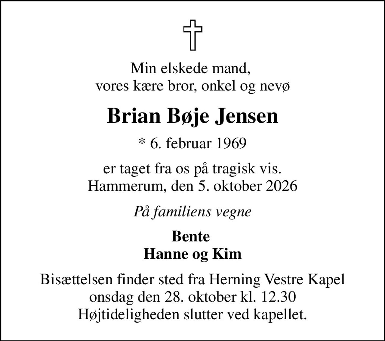 Min elskede mand,  vores kære bror, onkel og nevø
Brian Bøje Jensen
* 6. februar 1969
er taget fra os på tragisk vis. Hammerum, den 5. oktober 2026
På familiens vegne
Bente  Hanne og Kim
Bisættelsen finder sted fra Herning Vestre Kapel  onsdag den 28. oktober kl. 12.30  Højtideligheden slutter ved kapellet.