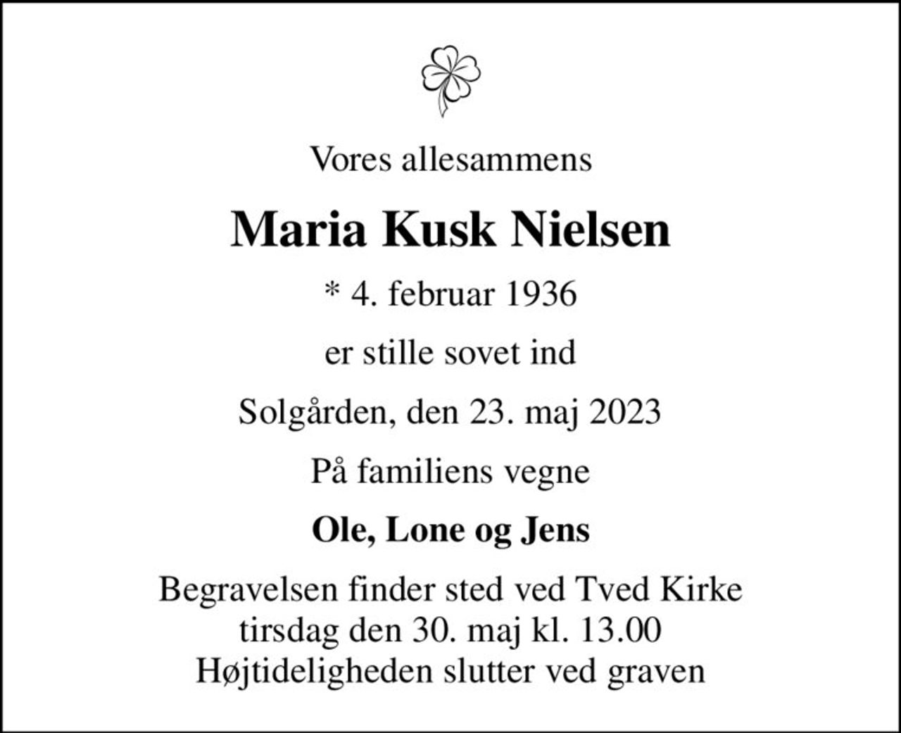 Vores allesammens
Maria Kusk Nielsen
* 4. februar 1936
er stille sovet ind
Solgården, den 23. maj 2023
På familiens vegne
Ole, Lone og Jens
Begravelsen finder sted ved Tved Kirke  tirsdag den 30. maj kl. 13.00  Højtideligheden slutter ved graven