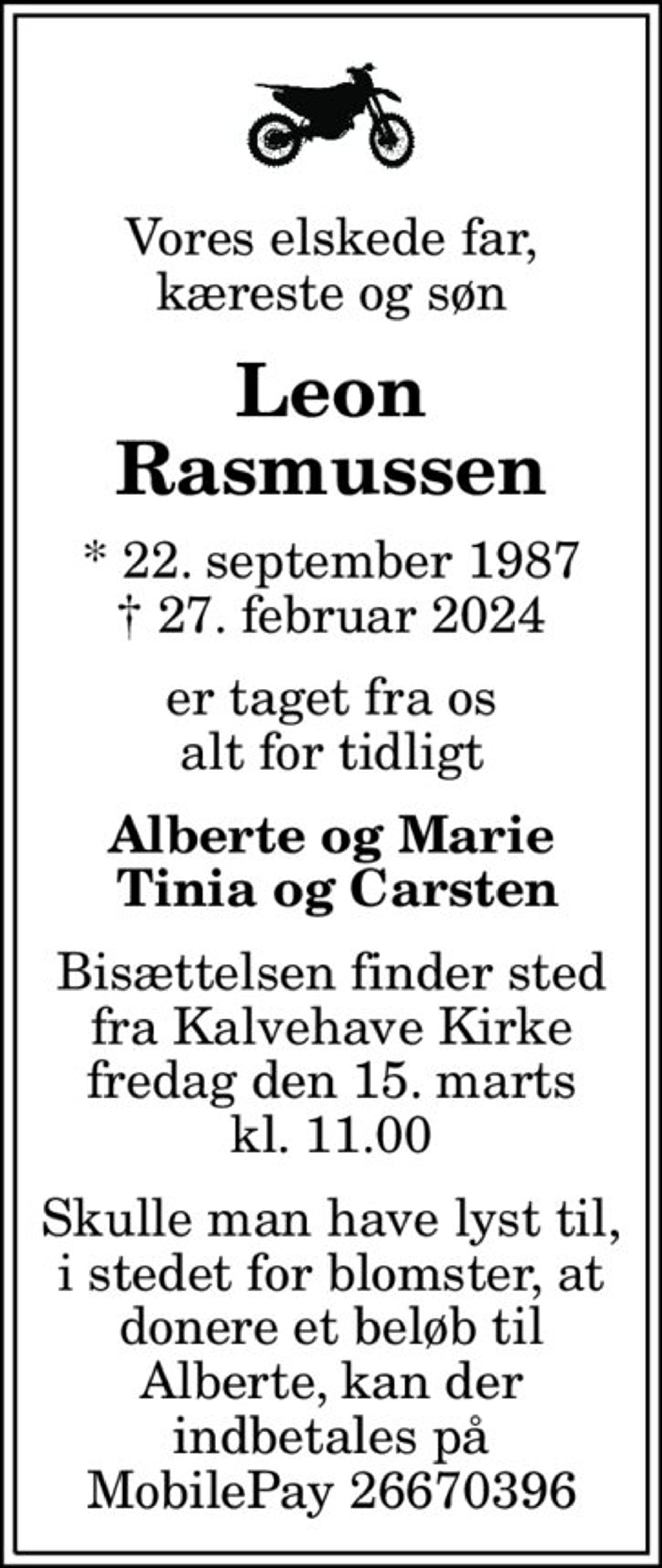 Vores elskede far, kæreste og søn
Leon Rasmussen
* 22. september 1987
						✝ 27. februar 2024
er taget fra os alt for tidligt
Alberte og Marie  Tinia og Carsten
Bisættelsen finder sted fra Kalvehave Kirke fredag den 15. marts kl. 11.00
Skulle man have lyst til, i stedet for blomster, at donere et beløb til Alberte, kan der indbetales på MobilePay 26670396