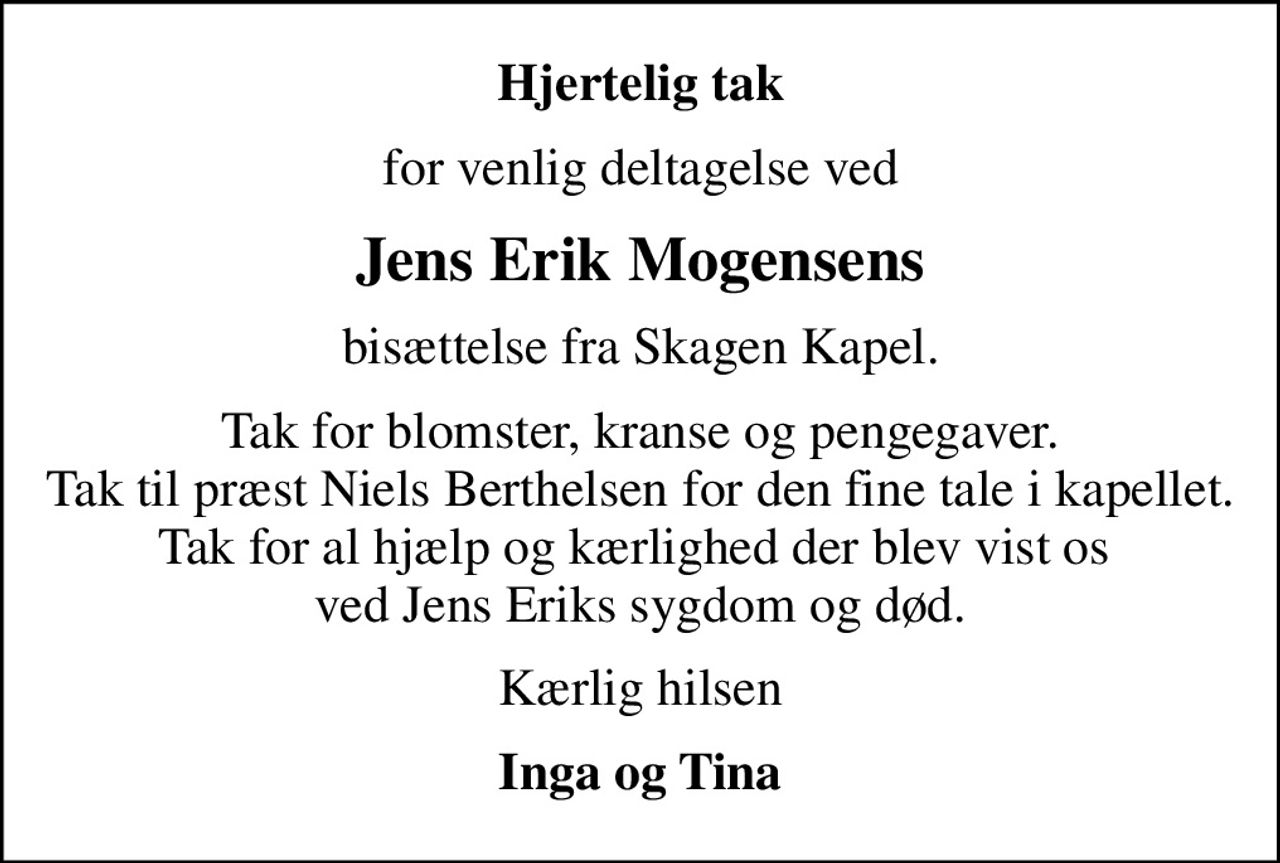 Hjertelig tak
for venlig deltagelse ved
Jens Erik Mogensens
bisættelse fra Skagen Kapel.
Tak for blomster, kranse og pengegaver. Tak til præst Niels Berthelsen for den fine tale i kapellet. Tak for al hjælp og kærlighed der blev vist os  ved Jens Eriks sygdom og død.
Kærlig hilsen
Inga og Tina